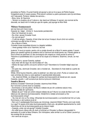 povestea lui Petrie. Â sunat înainte să ajungi tu aici şi mi-a spus că Petrie fusese
înregistrat acolo în seara aceea. Pînă atunci vorbise cu patru persoane care îşi aminteau
că îl văzuseră. Portarul, băiatul de serviciu...
- Bine, bine. Şi Yasmine.
- Nimeni nu susţine că ar fi văzut-o, dar dacă se întîlneau în secret, era normal să fie
discretă, iar dacă intri în hotel pe uşa din spate, poţi ajunge la lifturi fără
Mătase franţuzească
să mai treci prin holul mare.
Cassidy îşi băgă. mîinile în buzunarele pantalonilor.
- Deci ne întoarcem la zero.
- Nu chiar, spuse Crowder încet.
- Ce vrei să spui?
- E atît de simplu, Cassidy. A fost chiar de la bun început. Acum cînd noi vorbim,
criminalul se află la tine în birou.
- Nu a făcut-o Claire.
Crowder lovea suprafaţa biroului cu degetul arătător.
- Avea acelaşi motiv ca si Yasmine, ba mai
j &
puternic. A avut şi ocazia, pentru că nu poate dovedi ce a făcut în seara aceea, îi avem
glasul pe casetă rugîndu-şi prietenul de la Fairmont să mintă pentru ea. Fibrele găsite la
locul crimei se potrivesc cu ale covoraşului din maşina ei. Avea acces la arma lui
Yasmine si posibilitatea de a o pune la loc după ce a folosit-o. Doamne, omule, ce mai
vrei?
- Nu a făcut-o, spuse Cassidy, apăsat.
- Eşti chiar atît de sigur de nevinovăţia ei? -Da.
- Destul de sigur pentru a-ţi pune cariera în joc? Secretara lui Crowder băgă capul pe
uşă.
- îmi pare rău, domnule Crowder, dar a insistat să... Secretara fu însă dată la o parte de
către Ariei
Wilde. Dînd buzna înăuntru, părul ei platinat i se văluri pe umeri. Purta un costum alb,
care amintea de roba cu care apărea în spectacolele televizate.
- Vai, doamnă Wilde, ce drăguţ din partea dumneavoastră să treceţi pe aici, spuse
Cassidy, caustic. L-atf cunoscut pe domnul procuror districtual,
Sandra Brown
Anthony Crowder? Domnule Crowder, doamna Ariei Wilde.
Ea îi aruncă o privire rece lui Cassidy.
- Dumnezeu o să vă judece. Aţi făcut o bătaie de joc din uciderea soţului meu.
Cassidy înălţă din sprîncene.
- Bătaie de joc? Vreţi să vorbim despre bătaie de joc? Atunci ce ziceţi de felul cum v-aţi
bătut joc de căsnicia dumneavoastră, întreţinînd o relaţie amoroasă cu fiul
dumneavoastră vitreg?
- Nu mai am nici un fiu vitreg. Influenţat de dumneavoastră, s-a transformat într-un luda.
Dumnezeu o să-l judece şi pe el.
- Dar cum îi pedepseşte Dumnezeu pe mincinoşi, doamnă Wilde? Pentru că m-aţi minţit,
nu-i aşa? In seara cînd soţul dumneavoastră a fost ucis, aţi părăsit apartamentul lui Josh
întorcîndu-vă într-al dumneavoastră pe la miezul nopţii.
- Cassidy, unde vrei să ajungi? întrebă Crowder.
- Am aflat acum cîteva zile că Josh a închiriat un Chrysler Le Baron decapotabil în
perioada cît a stat la New Orleans. Din întîmplare, este similar cu al lui Claire Laurent şi
are acelaşi fel de covoraş.
- Am venit să vă spun...
 