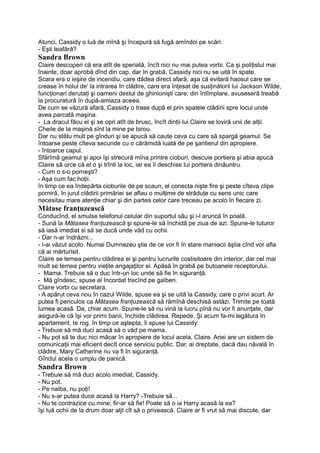 Atunci, Cassidy o luă de mînă şi începură să fugă amîndoi pe scări.
- Eşti teafără?
Sandra Brown
Claire descoperi că era atît de speriată, încît nici nu mai putea vorbi. Ca şi poliţistul mai
înainte, doar aprobă dînd din cap, dar în grabă, Cassidy nici nu se uită în spate.
Scara era o ieşire de incendiu, care dădea direct afară, aşa că evitară haosul care se
crease în holul de' la intrarea în clădire, care era înţesat de susţinătorii lui Jackson Wilde,
funcţionari derutaţi şi oameni destul de ghinionişti care, din întîmplare, avuseseră treabă
la procuratură în după-amiaza aceea.
De cum se văzură afară, Cassidy o trase după el prin spatele clădirii spre locul unde
avea parcată maşina.
- La dracul făcu el şi se opri atît de brusc, încît dinţii lui Claire se loviră unii de alţii.
Cheile de la maşină sînt la mine pe birou.
Dar nu stătu mult pe gînduri şi se apucă să caute ceva cu care să spargă geamul. Se
întoarse peste cîteva secunde cu o cărămidă luată de pe şantierul din apropiere.
- întoarce capul.
Sfărîmă geamul şi apoi îşi strecură mîna printre cioburi, descuie portiera şi abia apucă
Claire să urce că el o şi trînti la loc, iar ea îi deschise lui portiera dinăuntru.
- Cum o s-o porneşti?
- Aşa cum fac hoţii.
în timp ce ea îndepărta cioburile de pe scaun, el conecta nişte fire şi peste cîteva clipe
porniră, în jurul clădirii primăriei se aflau o mulţime de străduţe cu sens unic care
necesitau mare atenţie chiar şi din partea celor care treceau pe acolo în fiecare zi.
Mătase franţuzească
Conducînd, el smulse telefonul celular din suportul său şi i-l aruncă în poală.
- Sună la Mătasea franţuzească şi spune-le să închidă pe ziua de azi. Spune-le tuturor
să iasă imediat si să se ducă unde văd cu ochii.
- Dar n-ar îndrăzni...
- l-ai văzut acolo. Numai Dumnezeu ştie de ce vor fi în stare maniacii ăştia cînd vor afla
că ai mărturisit.
Claire se temea pentru clădirea ei şi pentru lucrurile costisitoare din interior, dar cel mai
mult se temea pentru vieţile angajaţilor ei. Apăsă în grabă pe butoanele receptorului.
- Mama. Trebuie să o duc într-un loc unde să fie în siguranţă.
- Mă gîndesc, spuse el încordat trecînd pe galben.
Claire vorbi cu secretara.
- A apărut ceva nou în cazul Wilde, spuse ea şi se uită la Cassidy, care o privi scurt. Ar
putea fi periculos ca Mătasea franţuzească să rămînă deschisă astăzi. Trimite pe toată
lumea acasă. Da, chiar acum. Spune-le să nu vină la lucru pînă nu vor fi anunţate, dar
asigură-le că îşi vor primi banii, închide clădirea. Repede. Şi acum fa-mi legătura în
apartament, te rog. în timp ce aştepta, îi spuse lui Cassidy:
- Trebuie să mă duci acasă să o văd pe mama.
- Nu pot să te duc nici măcar în apropiere de locul acela, Claire. Ariei are un sistem de
comunicaţii mai eficient decît orice serviciu public. Dar, ai dreptate, dacă dau năvală în
clădire, Mary Catherine nu va fi în siguranţă.
Gîndul acela o umplu de panică.
Sandra Brown
- Trebuie să mă duci acolo imediat, Cassidy.
- Nu pot.
- Pe naiba, nu poţi!
- Nu s-ar putea duce acasă la Harry? -Trebuie să...
- Nu te contrazice cu.mine, fir-ar să fie! Poate să o ia Harry acasă la ea?
îşi luă ochii de la drum doar atjt cît să o privească. Claire ar fi vrut să mai discute, dar
 