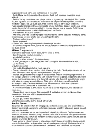 sugestia era bună. Vorbi apoi cu încordare în receptor:
- Bună, Harry, eu sînt. Ascuită-mă cu atenţie! După ce îi spuse ce rugăminte avea,
adăugă:
- Este un deranj, dar trebuie să o ştiu pe mama în siguranţă şi bine îngrijită. Nu o speria.
Nu, sînt sigură că o să te descurci foarte bine, dar timpul e foarte important. Scoate-o
imediat de acolo. Da, voi avea grijă. O să sun mai tîrziu ca să vă spun unde sînt.
Puse receptorul la loc şi rămase nemişcată, privind fix în faţă. Cassidy se strecura printre
maşini, luînd-o la întîmplare pe străzi, în zig-zag. Mergea bine şi repede. Ochii îi erau
într-o continuă mişcare, privind cînd într-o parte cînd în alta.
- N-ar trebui să mă duci la poHţie?
- Mai tîrziu. După ce se vor împrăştia nebunii ăia şi nu va mai trebui să-mi fac griji pentru
tine din cauza vreunui fanatic care vrea ochi pentru ochi.
- Şi atunci unde mergem?
- Aştept propuneri.
•- Vrei să spui că nu te gîndeşti la nici o destinaţie anume?
- La vreo duzină pînă acum, dar le-am exclus pe toate. La Mătasea franţuzească nu te
pot duce. Odată
Mătase franţuzească
ce-şi vor da seama că nu eşti acolo, te vor căuta la mine.
- Dar sînt sute de hoteluri şi moteluri.
- Vor căuta în registre.
- Chiar şi în afara oraşului? El clătină din cap.
- Cu un geam spart nu pot merge prea mult cu maşina. Sare în ochi foarte uşor.
- Du-mă înapoi.
El pufni batjocoritor.
- Nici vorbă. Dacă tu ai chef să mori, eu n-am.
- Dar arn mărturisit că am comis o crimă, Cassidy. Un delict. Toată poliţia din stat mă va
căuta. Nu vreau să-mi agravez situaţia devenind o fugară,
- Nu eşti o fugară atîta timp cît eşti în custodia mea. Imediat ce vom ajunge undeva, îl
voi suna pe Crowder şi cînd drumul va fi liber, te voi duce la poliţie, în speranţa că putem
ajunge înaintea presei, spuse el şi îi aruncă o privire iute. Dar pînă atunci trebuie să am
grijă să nu te omoare vreun ticălos cu Biblia într-o mînă şi cu o armă în cealaltă.
Nu exagera deloc. Ea atinse locul de unde îi fusese smuls părul şi se cutremură
amintindu-şi cîtă ură văzuse în ochii acelui om.
- Ai vreo idee? întrebă el. Din păcate nu am nici o căsuţă de pescuit, nici o barcă sau
vreun loc... -
- Casa mătuşii Laurel, spuse Claire deodată. E închisă de ani de zile. Numai cîţiva
oameni ştiu că se imai află în proprietatea mea.
- Ai vreo cheie la tine?
- Nu, dar .ştiu unde e ascunsă una.
Găsi cheia dedesubtul pietrei de sub a treia tufă
Sandra Brown
de camelii din stratul de flori din stînga porţii, unde era ascunsă de cînd îşi amintea ea.
Cassidy se gîndi că nu era bine să îşi lase maşina pe stradă în faţa casei, aşa că o parcă
pe o alee din spate.
Intrînd în casa aceea veche, avu impresia că păşea înapoi în timp. Deşi mirosea a aer
închis ca orice casă nelocuită, simţul mirosului lui Claire fu stîrnit de o mulţime de amintiri
dragi: pacheţelul cu parfum de trandafiri al mătuşii Laurel, dantelă veche prăfuită, ceai de
iasomie şi lumînări de Crăciun.
Pragul uşii de la intrare îi aduse în faţa ochilor minţii întreaga ei copilărie. Unele amintiri
erau la fel de prăfuite ca şi perdelele care atîrnau la geamurile uşii. Altele erau la fel de
vii ca şi culorile covorului persan veritabil. Unele erau aurii ca lumina, de culoarea
 