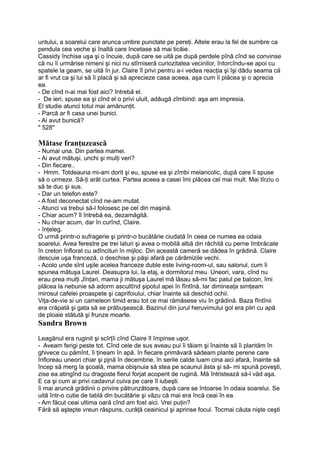 untului, a soarelui care arunca umbre punctate pe pereţi. Altele erau la fel de sumbre ca
pendula cea veche şi înaltă care încetase să mai ticăie.
Cassidy închise uşa şi o încuie, după care se uită pe după perdele pînă cînd se convinse
că nu îi urmărise nimeni şi nici nu stîrniseră curiozitatea vecinilor, întorcîndu-se apoi cu
spatele la geam, se uită în jur. Claire îl privi pentru a-i vedea reacţia şi îşi dădu seama că
ar fi vrut ca şi lui să îi placă şi să aprecieze casa aceea, aşa cum îi plăcea şi o aprecia
ea.
- De cînd n-ai mai fost aici? întrebă el.
- De ieri, spuse ea şi cînd el o privi uluit, adăugă zîmbind: aşa am impresia.
El studie atunci totul mai amănunţit.
- Parcă ar fi casa unei bunici.
- Ai avut bunică?
" 528"
Mătase franţuzească
- Numai una. Din partea mamei.
- Ai avut mătuşi, unchi şi mulţi veri?
- Din fiecare..
- Hmm. Totdeauna mi-am dorit şi eu, spuse ea şi zîmbi melancolic, după care îi spuse
să o urmeze. Să-ţi arăt curtea. Partea aceea a casei îmi plăcea cel mai mult. Mai tîrziu o
să te duc şi sus.
- Dar un telefon este?
- A fost deconectat cînd ne-am mutat.
- Atunci va trebui să-l folosesc pe cel din maşină.
- Chiar acum? îl întrebă ea, dezamăgită.
- Nu chiar acum, dar în curînd, Claire.
- înţeleg.
O urmă printr-o sufragerie şi printr-o bucătărie ciudată în ceea ce numea ea odaia
soarelui. Avea ferestre pe trei laturi şi avea o mobilă albă din răchită cu perne îmbrăcate
în creton înflorat cu adîncituri în mijloc. Din această cameră se dădea în grădină. Claire
descuie uşa franceză, o deschise şi păşi afară pe cărămizile vechi.
- Acolo unde sînt uşile acelea franceze duble este living-room-ul, sau salonul, cum îi
spunea mătuşa Laurel. Deasupra lui, la etaj, e dormitorul meu. Uneori, vara, cînd nu
erau prea mulţi Jînţari, mama ji mătuşa Laurel mă lăsau să-mi fac patul pe balcon, îmi
plăcea la nebunie să adorm ascultînd şipotul apei în fîntînă. Iar dimineaţa simţeam
mirosul cafelei proaspete şi caprifoiului, chiar înainte să deschid ochii.
Viţa-de-vie si un cameleon timid erau tot ce mai rămăsese viu în grădină. Baza fîntînii
era crăpată şi gata să se prăbuşească. Bazinul din jurul heruvimului gol era pliri cu apă
de ploaie stătută şi frunze moarte.
Sandra Brown
Leagănul era ruginit şi scîrţîi cînd Claire îl împinse uşor.
- Aveam ferigi peste tot. Cînd cele de sus aveau pui îi tăiam şi înainte să îi plantăm în
ghivece cu pămînt, îi ţineam în apă. în fiecare primăvară sădeam plante perene care
înfloreau uneori chiar şi pjnă în decembrie, în serile calde luam cina aici afară, înainte să
încep să merg la şcoală, mama obişnuia să stea pe scaunul ăsta şi să- mi spună poveşti,
zise ea atingînd cu dragoste fierul forjat acoperit de rugină. Mă întristează să-l văd aşa.
E ca şi cum ai privi cadavrul cuiva pe care îl iubeşti.
îi mai aruncă grădinii o privire pătrunzătoare, după care se întoarse în odaia soarelui. Se
uită într-o cutie de tablă din bucătărie şi văzu că mai era încă ceai în ea.
- Am făcut ceai ultima oară cînd am fost aici. Vrei puţin?
Fără să aştepte vreun răspuns, curăţă ceainicul şi aprinse focul. Tocmai căuta nişte ceşti
 
