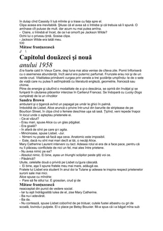 în dulap cînd Cassidy îi luă mîinile şi o trase cu faţa spre el.
Clipa aceea era inevitabilă. Ştiuse că el avea să o întrebe şi că trebuia să îi spună. O
amînase cît putuse de mult. dar acum nu mai putea amîna.
- Claire, o întrebă el încet, de ce l-ai omorît pe Jackson Wilde?
Ochii lui o priveau ţintă. Sosise clipa.
- Jackson Wilde era tatăl meu.
530
Mătase franţuzească
J 
Capitolul douăzeci şi nouă
anului 1958
Era foarte cald în Vieux Carre, deşi luna mai abia venise de cîteva zile. Pomii înfloriseră
cu o asemenea abundenţă, încît aerul era puternic parfumat. Frunzele erau noi şi de un
verde crud. Vitalitatea primăverii curgea prin venele a trei şcolăriţe umplîndu- le de o sete
de viaţă care nu putea fi astîmpărată cu literatură engleză, geometrie, franceză sau
chimie.
Pline de energie şi căutînd o modalitate de a şi-o descărca, se opriră din învăţat şi se
furişară în căutarea plăcerilor interzise în Cartierul Francez. Se îndopară cu Lucky Dogs
cumpăraţi de la un vînzător
Sandra Brown
ambulant şi o ţigancă avînd un papagal pe umăr le ghici în palmă.
îmboldită de Lisbet, Alice aruncă o privire într-unul din barurile de striptease de pe
Bourbon Street, în clipa cînd o femeie deschise uşa să iasă. Ţipînd, veni repede înapoi
în locul unde o aşteptau prietenele ei.
- Ce-ai văzut?
- Erau mari, spuse Alice cu un glas piţigăiat.
- Era goală?
- în afară de sînii pe care şi-i agita.
- Mincinoase, spuse Lisbet. -Jur.
- Nimeni nu poate să facă aşa ceva. Anatomic este imposibil.
- Este, dacă nu sînt mai mari decît ai tăi, o necăji Alice.
Mary Catherine Laurent interveni cu tact. Adesea rolul ei era de a face pace, pentru că
nu îi plăceau conflictele de nici un fel, mai ales între prietene.
- Nu avea nimic pe ea?
- Absolut nimic. Ei bine, ayea un triunghi sclipitor peste ştiţi voi ce.
- Păsărică?
Uluite, celelalte două o priviră pe Lisbet cu'gura căscată.
- Ei bine, aşa îi spune fratele meu mai mare, adăugă ea.
Fratele lui Lisbet era student în anul doi la Tulane şi adesea le inspira respect prietenelor
surorii sale mai mici.
Alice spuse cu mîndrie:
- Pare să fie stilul lui. E grosolan, crud şi de
Mătase franţuzească
neacceptat din punct de vedere social.
- Iar tu eşti îndrăgostită lulea de el, zise Mary Catherine.
- Ba nu-i adevărat.
- Ba da.
- Nu contează, spuse Lisbet coborînd de pe trotuar, cutele fustei albastru cu gri de
scoală, lovindu-i pulpele. El o place pe Betsy Bouvier. Mi-a spus că i-a băgat mîna sub
 