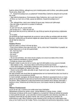 fustă la ultima întîlnire, adăugă ea şi privi imediat peste umăr la Alice, care părea şocată.
Te-am prins, Alice! -Ah!
- P... înseamnă acelaşi lucru ca păsărică? întrebă Mary Catherine alergînd să le prindă
din urmă.
- Sşş! săriră prietenele ei. Dumnezeule, Mary Catherine, dar nu ştii chiar nimic?
- Ei bine, eu n-am nici un frate, spuse ea defensiv, înseamnă acelaşi lucru?
-Da.
- Dar, adăugă Alice, dacă vreun bărbat îţi spune aşa, trebuie să-l pălmuieşti.
- Sau să-i tragi un genunchi cu putere în testicule.
- Deci e urît?
- E cam cel mai urît, spuse Lisbet.
- Ieri ai spus că „f..." este cel mai urît.
Cele două fete se priviră şi clătinară din cap dîndu-şi seama de ignoranţa şi zăpăceala
ei.
- E în zadar.
Se plimbară pe lîngă magazinele de suveniruri care se aflau pe ambele părţi ale străzii
Bourbon, prefăcîndu-se că admiră măştile de Lăsata Secului împodobite -
cu pene, cînd
ele de fapt se uitau la o
^533"
Sandra Prown
cană de cafea cu mîner în fo'rmă de falus.,
- Crezi că se măresc chiar aşa mult cînd... ştii tu, cînd o fac? întrebă Alice în şoaptă, iar
Lisbet răspunse cu un aer de superioritate:
- Ah, mult mai mari.
- De unde ştii?
- Am auzit.
- De la cine?
- Nu-mi mai amintesc, dar zicea că era uriaşă şi că a durut ca naiba cînd a intrat.
Mary Catherine rămăsese cu gura căscată.
- Cunoşti pe cineva care a făcut-o?
Presată, Lisbet nu putu da nici un nume, aşa încît afirmaţiile ei erau puse la îndoială.
- Abia aştept s-o fac, recunoscu Alice continuîndu-şi drumul pe trotuar.
- Chiar dacă doare? întrebă Mary Catherine care considera că tot ce era în legătură cu
sexul suna neatrăgător şi nedemn de o fată.
- Doare numai prima dată, gîsculiţă ce eşti. După ce-ţi rupe „cireşica" e foarte bine.
- Ce-i aia „cireşica"?
De data aceasta cele două fete de şaptesprezece ani se rezemară de zidul unui local cu
muzică de jazz şi se puseră pe chicotit.
în mod invariabil, ajungeau să discute despre sex. Maicile le spuseseră că era un mare
păcat să se gîndească la aşa ceva şi tocmai de aceea le acordau atîta timp unor astfel
de gînduri. Mary Catherine şi cele două foarte bune prietene ale ei făceau speculaţii «-
asupra a orice, întrebîndu-se tot felul de lucruri, de la dacă maicile îşi râdeau şi părul
pubian
534
Mătase franţuzească
ca pe cel din cap, si pînă la cum arăta exact sexul bărbaţilor.
Şterpeliseră romane de James Joyce, James Baldwin şi James Jones - Lisbet
remarcase că trebuia să fie ceva în legătură cu numele de îi făcea pe bărbaţi să posede
o mare potentă sexuală - şi se cufundau în lectura paginilor care descriau copulaţia, ce
fuseseră însemnate de alţi cititori înainte. Dar uneori şi acelea erau plictisitor de
eufemistice şi vagi. Mary Catherine avea impresia că din ce afla mai multe despre sex,
erau şi mai multe lucruri de învăţat. Pentru a se elibera de sentimentul dejrustrare, trecea
 