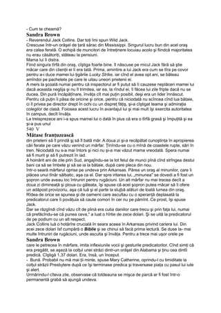 - Cum te cheamă?
Sandra Brown
- Reverendul Jack Collins. Dar toţi îmi spun Wild Jack.
Crescuse într-un orăşel de ţară sărac din Mississippi. Singurul lucru bun din acel oraş
era calea ferată. O echipă de muncitori de întreţinere locuiau acolo şi fiindcă majoritatea
nu erau căsătoriţi, stăteau la pensiuni.
Mama lui îi distra.
Fiind singura tîrfă din oraş, cîştiga foarte bine. îl născuse pe micul Jack fără să ştie
măcar care din clienţii ei îi era tată. Prima, amintire a lui Jack era cum se tîra pe covor
pentru a-i duce mamei lui ţigările Lucky Strike, iar cînd el avea opt ani, se băteau
amîndoi pe pachetele pe care le uitau uneori prietenii ei.
A mers la şcoală numai pentru că inspectorul ar fi putut să îi cauzese neplăceri mamei lui
dacă aceasta neglija şi nu îl trimitea, iar ea, la rîndul ei, îi făcea lui zile fripte dacă nu se
ducea. Din pură încăpăţînare, învăţa cît mai puţin posibil, deşi era un lider înnăscut.
Pentru că puţin îi păsa de oricine şi orice, pentru că niciodată nu scîncea cînd lua bătaie,
ci îl privea pe director drept în ochi cu un dispreţ făţiş, şi-a cîştigat teama şi admiraţia
colegilor de clasă. Foiosea acest lucru în avantajul lui şi mai mult îşi exercita autoritatea
în campus, decît învăţa.
La treisprezece ani i-a spus mamei lui o dată în plus că era o tîrfă grasă şi împuţită şi ea
şi-a pus unul
540 V
Mătase franţuzească
din prieteni să îl prindă şj să îl bată măr. A doua zi şi-a recăpătat cunoştinţa în apropierea
căii ferate pe care văzu venind un mărfar. Ţinîndu-se cu o mînă de coastele rupte, sări în
tren. Niciodată nu s-a mai întors şi nici nu şi-a mai văzut mama vreodată. Spera numai
să fi murit şi să fi putrezit în iad.
A hoinărit ani de zile prin Sud, angajîndu-se la tot felul de munci pînă cînd strîngea destui
bani ca să se îmbete şi să se ia la bătaie, după care pleca din nou.
într-o seară mărfarul oprise pe undeva prin Arkansas. Părea un oraş al minunilor, care îi
plăcea unui tînăr sălbatic, aşa ca el. Dar spre iritarea lui, „minunea" se dovedi a fi fost un
şopron unde aveau loc întruniri pentru rugăciuni. Un alt mărfar nu mai trecea decît a
doua zi dimineaţă şi ploua cu găleata, îşi spuse că acel şopron putea măcar să îi ofere
un adăpost provizoriu, aşa că luă şi el parte la slujbă alături de toată lumea din oraş.
Rîdea de orice se spunea şi de oamenii care ascultau cu o speranţă deplasată la
predicatorul care îi povăţuia să caute comori în cer nu pe pămînt. Ce prost, îşi spuse
Jack.
Dar se răzgîndi cînd văzu cît de plină era cutia daniilor care trecu şi prin faţa lui, numai
că prefăcîndu-se că punea ceva," a luat o hîrtie de zece dolari. Şi se uită la predicatorul
de pe podium cu un alt respect.
Jack Collins luă o hotărîre crucială în seara aceea în Arkansas privind cariera lui. Din
acei zece dolari îsf cumpără o Biblie şi se chinui să facă prima lectură. Se duse la- mai
multe întruniri de rugăciuni, unde asculta şi învăţa. Pentru a trece mai uşor orele pe
Sandra Brown
care le petrecea în mărfare, imita inflexiunile vocii şi gesturile predicatorilor. Cînd simţi că
era pregătit, se aşeză la colţul unei străzi dintr-un orăşel din Alabama şi ţinu cea dintîi
predică. Cîştigă 1,37 dolari. Era, însă, un început.
- Bună. Probabil nu mă mai ţii minte, spuse Mary Catherine, oprindu-l cu timiditate la
colţul străzii Presbytere după ce îşi terminase predica şi traversase piaţa cu pasul lui iute
şi alert.
Urmărindu-l cîteva zile, observase că totdeauna se mişca de parcă ar fi fost într-o
permanentă grabă să ajungă undeva.
 