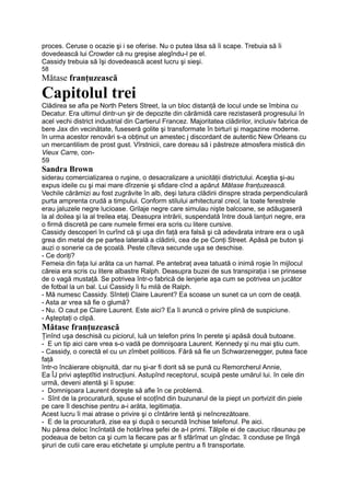 proces. Ceruse o ocazie şi i se oferise. Nu o putea lăsa să îi scape. Trebuia să îi
dovedească lui Crowder că nu greşise alegîndu-l pe el.
Cassidy trebuia să îşi dovedească acest lucru şi sieşi.
58
Mătase franţuzească
Capitolul trei
Clădirea se afla pe North Peters Street, la un bloc distanţă de locul unde se îmbina cu
Decatur. Era ultimul dintr-un şir de depozite din cărămidă care rezistaseră progresului în
acel vechi district industrial din Cartierul Francez. Majoritatea clădirilor, inclusiv fabrica de
bere Jax din vecinătate, fuseseră golite şi transformate în birturi şi magazine moderne.
în urma acestor renovări s-a obţinut un amestec j discordant de autentic New Orleans cu
un mercantilism de prost gust. Vîrstnicii, care doreau să i păstreze atmosfera mistică din
Vieux Carre, con-
59
Sandra Brown
siderau comercializarea o ruşine, o desacralizare a unicităţii districtului. Aceştia şi-au
expus ideile cu şi mai mare dîrzenie şi sfidare cînd a apărut Mătase franţuzească.
Vechile cărămizi au fost zugrăvite în alb, deşi latura clădirii dinspre strada perpendiculară
purta amprenta crudă a timpului. Conform stilului arhitectural creol, la toate ferestrele
erau jaluzele negre lucioase. Grilaje negre care simulau nişte balcoane, se adăugaseră
la al doilea şi la al treilea etaj. Deasupra intrării, suspendată între două lanţuri negre, era
o firmă discretă pe care numele firmei era scris cu litere cursive.
Cassidy descoperi în curînd că şi uşa din faţă era falsă şi că adevărata intrare era o uşă
grea din metal de pe partea laterală a clădirii, cea de pe Conţi Street. Apăsă pe buton şi
auzi o sonerie ca de şcoală. Peste cîteva secunde uşa se deschise.
- Ce doriţi?
Femeia din faţa lui arăta ca un hamal. Pe antebraţ avea tatuată o inimă roşie în mijlocul
căreia era scris cu litere albastre Ralph. Deasupra buzei de sus transpiraţia i se prinsese
de o vagă mustaţă. Se potrivea într-o fabrică de lenjerie aşa cum se potrivea un jucător
de fotbal la un bal. Lui Cassidy îi fu milă de Ralph.
- Mă numesc Cassidy. Sînteţi Claire Laurent? Ea scoase un sunet ca un corn de ceaţă.
- Asta ar vrea să fie o glumă?
- Nu. O caut pe Claire Laurent. Este aici? Ea îi aruncă o privire plină de suspiciune.
- Aşteptaţi o clipă.
Mătase franţuzească
Ţinînd uşa deschisă cu piciorul, luă un telefon prins în perete şi apăsă două butoane.
- E un tip aici care vrea s-o vadă pe domnişoara Laurent. Kennedy şi nu mai ştiu cum.
- Cassidy, o corectă el cu un zîmbet politicos. Fără să fie un Schwarzenegger, putea face
faţă
într-o încăierare obişnuită, dar nu şi-ar fi dorit să se pună cu Remorcherul Annie,
Ea ÎJ privi aşteptîtid instrucţiuni. Astupînd receptorul, scuipă peste umărul lui. în cele din
urmă, deveni atentă şi îi spuse:
- Domnişoara Laurent doreşte să afle în ce problemă.
- Sînt de la procuratură, spuse el scoţînd din buzunarul de la piept un portvizit din piele
pe care îl deschise pentru a-i arăta, legitimaţia.
Acest lucru îi mai atrase o privire şi o cîntărire lentă şi neîncrezătoare.
- E de la procuratură, zise ea şi după o secundă închise telefonul. Pe aici.
Nu părea deloc încîntată de hotărîrea şefei de a-l primi. Tălpile ei de cauciuc răsunau pe
podeaua de beton ca şi cum la fiecare pas ar fi sfărîmat un gîndac. îl conduse pe lîngă
şiruri de cutii care erau etichetate şi umplute pentru a fi transportate.
 