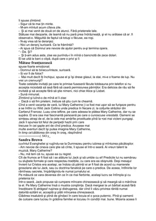 îi spuse zîmbind:
- Sigur că te mai ţin minte.
- M-am mîntuit acum cîteva zile.
- Şi ai mai venit de două ori de atunci. Fără prietenele tale.
Stătuse mai deoparte, de teamă să nu pară prea îndrăzneaţă, şi el nu arătase că ar .fi
observat-o. Măgulită de faptul că totuşi o făcuse, ea roşi.
- N-aş vrea să te deranjez.
- Nici un deranj,'surioară. Ce te frămîntă?
- Ai spus că Domnul are nevoie de ajutor pentru a-şi termina opera.
J
- Da. Şi?
- Şi ţi-am adus asta, zise ea punîndu-i în mînă o bancnotă de zece dolari.
El se uită la bani o clipă, după care o privi şi îi
Mătase franţuzească
spuse foarte emoţionat:
- Domnul să te binecuvînteze, surioară.
- îţi vor fi de folos?
- Mai mult decît îţi închipui, spuse el şi îşi drese glasul, la stai, mi-e o foame de lup. Nu
vrei un crenvurşt?
Toate celelalte invitaţii pe care le primise fuseseră făcute totdeauna prin telefon si nu
accepta niciodată să iasă fără să ceară permisiunea părinţilor. Era delicios de rău să fie
invitată şi să accepte fără să ştie nimeni, nici chiar Alice şi Lisbet.
- Sună minunat.
Zîmbind şi luînd-o de mînă el îi zise:
- Dacă o să fim prieteni, trebuie să ştiu cum te cheamă.
Cînd a venit vacanţa de vară, lui Mary Catherine | i-a fost mai uşor să se furişeze pentru
a se întîlni cu Wild Jack Collins unde predica în fiecare zi, la colţurile străzilor din
Cartierul Francez. Luau cine ieftine, pe care adesea le plătea Mary Catherine, dar nu se
supăra. El era cea mai fascinantă persoană pe care o cunoscuse vreodată. Oamenii se
simţeau atraşi de el, de la cele mai amărîte prostituate pînă la •cei mai vicleni pungaşi.
Jack îi spunea tot felul de peripeţii hazlii prin care
trecuse în cei şapte ani de cînd predica. Avusese mai
multe aventuri decît îşi putea imagina Mary Catherine,
în timp ce'călătorea din oraş în oraş, răspîndind
-----------------------(. 543 y_
Sandra Brown
cuvîntul Evangheliei şi rugîndu-se la Dumnezeu pentru iubirea şi mîntuirea păcătoşilor.
- Am nevoie de cineva care ştie să cînte, îi spuse el într-o seară. Ai vreun talent la
muzică, Mary Catherine?
- Nu, mă tem că nu, spuse ea cu regret.
Cît de frumos ar fi fost să i se alăture lui Jack şi să umble cu el! Predicile lui nu semănau
cu slujbele formale şi care respectau tradiţiile, cu care era ea obişnuită. Deşi mesajul
învierii lui Cristos era acelaşi, se îndoia că părinţii ei ar fi fost de acord cu manierele
grosolane ale lui Jack, sau cu doctrina fanatică pe care o predica. De aceea, întîlnirile lor
rămîneau secrete, împărtăşindu-le numai jurnalului ei.
Pe măsură ce vara devenea din ce în ce mai fierbinte, acelaşi lucru se întîmpla şi cu
prietenia lor.
într-o seară, Jack propuse să cumpere mîncare chinezească şi să meargă să o mănînce
la el. Pe Mary Catherine însă o mustra conştiinţa. Dacă mergeai la un bărbat acasă fără
însoţitoare îţi atrăgea! ruşinea şi distrugerea, dar cînd îi văzu privirea rănită numai
datorită ezitării ei, acceptă şi plăti mîncarea chinezească.
Clădirea insalubră şi plină de gîndaci în care locuia el o şoca puternic. Pînă şi oamenii
de culoare care lucrau în grădina familiei ei locuiau în condiţii mai. bune. Mizeria aceea îi
 