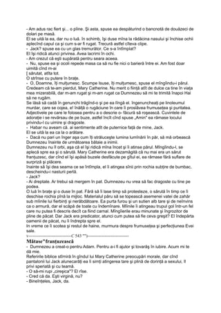 - Am adus rac fiert şi... o pîine. Şi asta, spuse ea despăturind o bancnotă de douăzeci de
dolari pe masă.
El se uită la ea, dar nu o luă. în schimb, îşi duse mîna la rădăcina nasului şi închise ochii
aplecînd capul ca şi cum s-ar fi rugat. Trecură astfel cîteva clipe.
- Jack? spuse ea cu un glas tremurător. Ce s-a întîmplat?
El îşi ridică atunci privirea. Avea lacrimi în ochi.
- Am crezut că eşti supărată pentru seara aceea.
- Nu, spuse ea şi ocoli repede masa ca să nu fie nici o barieră între ei. Am fost doar
uimită cînd m-ai
[ sărutat, atîta tot.
O strînse cu putere în braţe.
- O, Doamne, îţi mulţumesc. Scumpe Isuse, îţi mulţumesc, spuse el mîngîindu-i părul.
Credeam că te-am pierdut, Mary Catherine. Nu merit o fiinţă atît de dulce ca tine în viaţa
mea mizerabilă, dar m-am rugat şi m-am rugat ca Dumnezeu să mi te trimită înapoi Hai
să ne rugăm.
Se lăsă să cadă în genunchi trăgînd-o şi pe ea lîngă el. îngenuncheaţi pe linoleumul
murdar, care se cojea, e! înălţă o rugăciune în care îi proslăvea frumuseţea şi puritatea.
Adjectivele pe care le folosea pentru a o descrie o- făcură să roşească. Cuvintele de
adoraţie i se revărsau de pe buze, astfel încît cînd spuse „Amin" ea rămase locului
privindu-l cu uimire şi dragoste.
- Habar nu aveam că. ai sentimente atît de puternice faţă de mine, Jack.
El se uită la ea ca la o arătare.
- Dacă nu pari un înger aşa cum îţi străluceşte lumina lumînării în păr, să mă orbească
Dumnezeu înainte de următoarea bătaie a inimii.
Dumnezeu nu îl orbi, aşa că el îşi ridică mîna încet şi îi atinse părul. Mîngîindu-l, se
aplecă spre ea şi o sărută. Mary Catherine era dezamăgită că nu mai era un sărut
franţuzesc, dar cînd el îşi apăsă buzele desfăcute pe gîtul ei, ea rămase fără suflare de
surpriză şi plăcere.
înainte să îşi dea seama ce se întîmpla, el îi atingea sînii prin rochia subţire de bumbac,
descheindu-i nasturii perlă.
- Jack?
- Ai dreptate. Ar trebui să mergem în pat. Dumnezeu nu vrea să fac dragoste cu tine pe
podea.
O luă în braţe şi o duse în pat. Fără să îi lase timp să protesteze, o sărută în timp ce îi
deschise rochia pînă la mijloc. Materialul păru să se topească asemenei vatei de zahăr
sub mîinile lui fierbinţi şi nerăbdătoare. Ea purta furou şi un sutien alb tare şi de neînvins
ca o armură, dar el scăpă de toate cu îndemînare. Mîinile îi atingeau trupul gol într-un fel
care nu putea fi descris decît ca fiind carnal. Mîngîierile erau minunate şi îngrozitor de
pline de păcat. Dar Jack era predicator, atunci cum putea să fie ceva greşit? El îndepărta
oamenii de păcat, nu îi îndrepta spre el.
In vreme ce îi scotea şi restul de haine, murmura despre frumuseţea şi perfecţiunea Evei
sale.
v------------------------------C 543 "")-----------------------------
Mătase"franţuzească
- Dumnezeu a creat-o pentru Adam. Pentru a-i fi ajutor şi tovarăş în iubire. Acum mi te
dă mie.
Referirile biblice stîrniră în gîndul lui Mary Catherine preocupări morale, dar cînd
pantalonii lui Jack alunecarăţi ea îi simţi atingerea tare şi plină de dorinţă a sexului, îl
privi speriată şi cu teamă.
- O să-mi rupi „cireşica"? El rîse.
- Cred că da. Eşti virgină, nu?
- Bineînţeles, Jack, da.
 