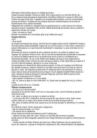 Afirmaţia ei fără suflare deveni un strigăt de durere.
Lisbet avusese dreptate. Durea ca naiba. Dar a doua oară nu a mai fost atît de rău. -
Era o după-amiază ploioasă de septembrie cînd Mary Catherine îi spuse lui Wild Jack
Collins că avea să fie tată. îl aştepta sub arcadele-deja Cabildo, unul din numeroasele
puncte de întîlnire. încetase să mai predice devreme, datorită faptului că burniţa se
transformase într-o ploaie torenţială.
Adăpostiţi sub umbrela ei, alergară pînă la apartamentul lui, unde mirosul de mîncare
stricată şi trupuri nespălate îi făcu scîrbă. Odată dezbrăcaţi de hainele ude şi cuibăriţi în
aşternutul murdar, ea îi şopti:
- Jack, voi avea un copil.
Buzele lui încetară să îi mai sărute gîtul şi îşi înălţă iute capul.'
Sandra Brown
-Ce?
- N-ai auzit?
îşi muşca nervoasă buza de jos, nevrînd să mai repete acele cuvinte. Săptămîni întregi o
chinuise gîndul acelei posibilităţi. Faptul că nici a d^Ca oară nu îi veni ciclul, combinat cu
greţuri dimineaţa şi cu o permanentă insuficienţă în respiraţie, nu prea mai lăsa loc nici
unei îndoieli.
Se temea tot timpul ca părinţii ei să nu observe că sînii i se umflau şi mijlocul i se
îngroşa. Nu spusese nimănui nimic. De luni de zile îşi abandonase prietenele în favoarea
lui Jack şi îşi dădea seama că nu se putea duce acum la ele cu o problemă de o
asemenea gravitate.. Şi, pe urmă, fetele care dădeau de bucluc erau batjocorite şi
ocolite de toată lumea, inclusiv de cele mai bune prietene. Chiar dacă Alice şi Lisbet ar fi
vrut să îi rămînă prietene, părinţii lor nu le-ar fi dat voie.
Se spovedise la o biserică din afara propriei parohii, în timp ce îi şoptea vocii fără trup
din spatele ecranului, obrajii îi luară foc şi se bîlbîi cînd recunoscu lucrurile pe care le
făcuse cu Jack. Se îngrozea la gîndul de a fi mărturisit totul unei persoane în carne şi
oase. Aşa că avea să îşi poarte povara singură. Acum aştepta înspăimîntată reacţia lui
Jack. Acesta se ridică şi rămase în picioare lîngă pat, privind-o fără să spună nimic.
Pofta de vorbă părea să îl fi părăsit.
- Eşti supărat? întrebă ea cu o voce slabă.
- Ah, nu, zise el şi apoi cu mai multă tărie: nu. După care se aşeză din nou şi, luîndu-i
mîna
umedă şi rece într-a lui, o întrebă:
Mătase franţuzească
- Ai crezut că o să mă supăr?
Uşurarea ei era atît de mare, încît nici nu mai putea vorbi. Lacrimi fierbinţi şi sărate îi
izvorîră din ochi.
- Ah, Jack, nu ştiam ce o să spui, nu ştiam ce să fac.
- Le-ai spus alor tăi? o întrebă el, dar ea scutură din cap. Atunci e bine. Este numai
copilul nostru şi nu vreau să ne strice nimeni bucuria pînă la timpul potrivit.
- Ah, Jack, te iubesc atît de mult, spuse ea şi se aruncă de gîtul lui sărutîndu-l în culmea
fericirii.
El o lăsă să o facă, rîzînd, după care o desprinse.
- Ştii ce înseamnă asta, nu? -Ce?
- Că trebuie să ne căsătorim.
Ea îşi împreună mîinile sub bărbie şi ochii îi străluceau.
- Speram să spui asta. Ah, Jack, nimeni n-a mai fost atît de fericit vreodată.
După aceea au făcut dragoste, petrecînd ore întregi înlănţuiţi sub aşternut, făcînd planuri
de viitor.
- Voiam să plec din New Orleans de cîteva luni, Mary Catherine. Nu am plecat pînă
acum din cauza ta, îi spuse el mîngîindu-i abdomenul. Dar, datorită faptului că aşteptăm
 
