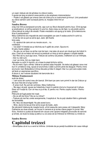 un copil, trebuie să mă gîndesc la viitorul nostru.
îi spuse pe larg ce planuri avea pentru a da amploare misionariatului.
- Poate o să găsesc pe cineva care să cînte şi la un instrument şi-imnuri. Unii predicatori
au cîţiva oameni care lucrează pentru ei. Aceştia intră într-un
"551
Sandra Brown
oraş mai întîi şi aranjează lucrurile, aşa cum au făcut discipolii pentru Isus. Cînd ajunge
şi predicatorul, ei strîng oamenii în jurul lui. Asta vreau eu de fapt, nu să predic pentru
cîţiva bănuţi la colţuri de stradă. Poate vreodată o să ajung şi la radio. Şi la televiziune.
N-ar fi extraordinar?
Mary Catherine era mişcată de zelul evangtielic pe care îl vedea arzînd în ochii lui.
- O să fac tot ce pot ca să te ajut, Jack. Ştii foarte
bine asta.
- Ei, ajutorul de care am eu nevoie acum... nu
contează.
- Ce este? îl întrebă ea şi ridicîndu-se îl zgîlţîi de umeri. Spune-mi.
El păru foarte abătut.
- Nu ştiu ce voi face ca să fac rost de bani, mai ales că acum am două guri de hrănit în
plus. Cred că va trebui să renunţ ia predicat un timp şi să-mi găsesc o slujbă stabilă.
- Nu! Nici să nu aud aşa ceva. Trebuie să continui să predici, indiferent ce s-ar întîmpla.
- Dar nu văd cum.
- Las1
pe mine. Am eu nişte bani.
Aproape cu ochii în lacrimi, el o trase la piept ţinînd-o strîns.
- Nu te merit. Eşti o sfîntă. Uită-te la camera asta împuţită. Va trebui să găsesc ceva mai
bun în următorul oraş, spuse el aruncîndu-i odăii o privire plină de dezgust. Pentru mine
era bună. loan Botezătorul mînca lăcuste şi trăia în deşert. Dar nu-i pot cere soţiei mele
să facă un asemenea sacrificiu.
A doua zi, ea îi aduse douăzeci de bancnote de o
Mătase franţuzească
sută de dolari.
- i-am scos din contul meu din bancă. Sînt bani pe care i-am primit în dar de Crăciun şi
de ziua mea de-a lungul anilor.
- E prea mult. Nu pot să-i primesc, Mary Catherine.
- Ba sigur că poţi, spuse ea îndesîndu-i banii în palmă cînd el a încercat să îi refuze.
Doar voi fi soţia ta. Ce-i al meu e şi al tău. E pentru noi. Pentru copilul nostru. Pentru
predici.
Plănuiră să fugă peste trei nopţi.
- De ce atît de tîrziu? De ce nu mîine?
- Trebuie să mai fac unele aranjamente, îi explică el. Nu te poţi căsători fără o grămadă
de formalităţi.
- Ah, făcu ea dezamăgită. Nu ştia acest lucru.
- Bine, atunci te las pe tine să te ocupi de toate, Jack.
Se sărutară îndelung de noapte bună, urînd ceasurile care aveau să îi despartă. Mary
Catherine se duse acasă, se încuie în camera ei şi scrise cîteva pagini în jurnal. Mai
tîrziu, fiindcă nu putea să doarmă din cauza unei uşoare indigestii provocate de sarcină
şi emoţii, se duse la dulap şi plănui cu ce avea să se îmbrace la întîlnirea cu mirele ei.
Sandra Brown
Capitolul treizeci
- Bineînţeles că el nu a venit la întîlnire. Umbrele de pe pereţii bucătăriei din casa mătuşii
 