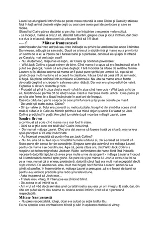 Laurel se alungiseră întinzîndu-se peste masa rotundă la care Claire şi Cassidy stăteau
faţă în faţă avînd dinainte nişte ceşti cu ceai care avea gust de portocale şi care se
răcise.
Glasul lui Claire părea depărtat şi pe chip i se întipărise o expresie melancolică.
- La început, mama a crezut că, datorită tulburării, greşise ziua şi locul întîlnirii, dar cînd
s-a dus la el acasă, descoperi că. plecase fără să îi fi lăsat
-— f Mătase franţuzească
administratorului vreo adresă sau vreo indicaţie cu privire la următorul loc unde îl trimitea
Dumnezeu, adăugă ea sarcastic. După ce a trecut o săptămînă şi mama nu a primit nici
un semn de la el, a înţeles că îi furase banii şi o părăsise, continuă ea şi apoi îl întrebă
pe Cassidy: mai vrei puţin ceai?
- Nu, mulţumesc, răspunse el aspru, iar Claire îşi continuă povestirea:
- Wild Jack Collins a jucat extrem de bine. Cînd mama i-a spus că era însărcinată el ar fi
putut s-o şteargă, numai că era prea deştept. Fără îndoială că aflase de relaţiile familiei
Laurent şi îşi dădea seama că mama ar fi putut pune şeriful pe urmele lui, aşa că se
gîndi că era mult mai bine să o ceară în căsătorie. Făcea totul să pară atît de romantic.
O fugă. Să plece amîndoi într-o misiune a Domnului. Nu uita că mama era o foarte
devotată creştină şi credea în salvarea celor rătăciţi. Dar mai era şi incredibil de naivă.
Expresia ei deveni distantă şi rece.
- Probabil că pînă în ziua cînd a murit - pînă în ziua cînd l-am ucis - Wild Jack a rîs de
ea, felicitîndu-se pentru cît de isteţ fusese. Dacă o mai ţinea minte, adică. .Cine poate şti
pe cîte alte femei le-a lăsat însărcinate în acei ani de început.
Cassidy dădu la o parte ceaşca de ceai şi farfurioara şi îşi puse coatele pe masă.
- De unde ştii toate astea, Claire?
- Din jurnalele ei. Totul era povestit cu meticulozitate, începînd din sîmbăta aceea cînd
tatăl ei a dus-o la Cale du Monde pentru a lua micul dejun şi unde I-a văzut pe Jack
Collins predicînd în piaţă. Am găsit jurnalele după moartea mătuşii Laurel, care
Sandra Brown
a continuat să scrie cînd mama nu a mai fost în stare.
- Deci ea a ştiut cine era tatăl tău? Claire încuviinţă.
- Dar numai mătuşa Laurel. Cînd şi-a dat seama că fusese trasă pe sfoară, mama le-a
spus părinţilor ei că era însărcinată.
- Au încercat vreodată să pună mîna pe Jack Collins?
- Nu. Nu uita că nu le-a spus niciodată humele iubitului ei, dar i-a lăsat să creadă că
făcea parte din cercul lor de cunoştinţe. Singura care ştia adevărul era mătuşa Laurel,
pentru că mama i se destăinuise. Aşa că, peste cîţiva ani, cînd Wild Jack Collins a
reapărut ca teleevanghelistul Jackson Wilde -schimbarea de nume fiind fără îndoială
necesară datorită faptului că avea prea multe urme de acoperit - mătuşa Laurel a început
să îi urmărească drumul spre glorie. Se pare că şi pe mama lui Josh a atras-o la fel ca
pe a mea, numai că ai ei erau protestanţi, datorită cărui fapt era mult mai acceptabil decît
nişte catolici. De asemenea, erau mult mai bogaţi decît familia Laurent. Astfel că s-a
gîndit să profite, în însemnările ei, mătuşa Laurel a presupus .că s-a folosit de banii lor
pentru a-şi extinde predicile şi la radio şi la televiziune.
- Asta înseamnă că Josh este...
- Fratele meu vitreg, îl întrerupse ea zîmbind blînd.
- De aceea te-ai întîlnit cu el.
- Am vrut să văd dacă semăna şi el cu tatăl nostru sau era un om integru. E slab, dar, din
cîte am putut să-mi dau seama cu ocazia acelei întîlniri, cred că e o persoană
respectabilă.
Mătase franţuzească
- Nu prea respectabilă, totuşi, doar s-a culcat cu soţia tatălui tău.
Ea nu aprecie acea contrazicere blîndă şi sări în apărarea fratelui ei vitreg:
 