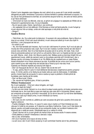 Claire îi privi degetele care trăgeau de nod, ştiind că nu avea să îi mai simtă vreodată
atingerea pe piele. Amintirea îi provocă o durere teribilă în partea inferioară a trupului, în
loc să se mai gîndească la dorinţă, se concentra asupra furiei lui, de care se folosi pentru
a şi-l face adversar.
- Cînd eram la Ca/e du Monde, zise ea, ai ghicit că ucigaşul l-a aşteptat pe Wilde să se
întoarcă în apartamentul său. Ai avut dreptate.
- Nu-mi spune asta, Claire. Ignorîndu-l, ea continuă:
- Am aşteptat într-un hol alăturat. Cînd femeia a intrat să facă paturile, m-am furişat şi
m-am ascuns într-un dulap, unde am stat aproape o oră pînă să vină el.
- Singur?
Sandra Brown
- Fără Ariei, da. S-a uitat puţin la televizor. II auzeam din ascunzătoare. Apoi a făcut un
duş şi s-a culcat. Cînd l-am auzit sforăind, m-am strecurat afară şi m-am dus tiptil în
dormitor. L-am împuşcat de trei ori.
- Ai vorbit cu el?
- Nu. Am fost tentată să-l trezesc. Aş fi vrut să-i văd teama în privire. Aş fi vrut să ştie că
murea de mîna propriului său copil. Aş fi vrut să-i rostesc numele mamei să văd dacă îi
evocă vreo amintire. Dar mi-a fost teamă că putea să-mi ia arma. Am stat, însă, mult
timp la picioarele patului şi l-am privit cu ură pentru felul cum i-a înşelat pe toţi cei care l-
au iubit. Mama. Josh. Ariei. Am făcut-o pentru toţi. Stătea acolo şi dormea liniştit într-un
apartament luxos, plătit de oameni care nu îşi puteau permite să îi trimită bani, dar o
făceau pentru că aveau încredere în el. Pe Biblia de pe noptieră era un ceas Rolex.
Acest simbolism mi-a întors stomacul pe dos. A profitat de pe urma unor lucruri pentru
care martirii şi-au dat viaţa timp de secole de-a rîndul şi şi-o mai dau încă.
Cassidy se întoarse repede pe scaunul din faţa ei.
- Dar l-ai împuşcat de trei ori. De ce, Claire? De ce de trei ori?
- în cap, pentru felul în care în mod deliberat denaturase creştinismul pentru propriul
scop. în inimă, pentru a le răzbuna pe toate cele pe care le distrusese, în bărbăţie,
pentru modul lipsit de scrupule în care a sedus şi apoi a părăsit o tînără plină de
bunătate care merita să fie iubită.
- Dar l-ai făcut praf, Claire.
- Da, spuse ea înghiţind greu. A fost o porcărie.
Mătase franţuzească
Nu m-am aşteptat... Cînd am văzut sîngele, am fugit.
-Şi cum ai ieşit din hotel?
- La fel cum am intrat. Nimeni nu m-a văzut la etajul acela pentru că toate camerele erau
închiriate de ei. Am luat liftul şi apoi am ieşit pe uşa care dă în University Street, spuse
ea umezindu-şi buzele şi privindu-l nervoasă. Şi ca să-mi ascund "şi mai bine identitatea,
în cazul în care aş fi lăsat urme, m-am îmbrăcat ca mama.
- Ce-ai făcut?
- Am luat una din rochiile ei, pălăria pe care avusese de gînd să o poarte cînd avea să
fugă şi valiza ei.
- Foarte inteligent. Mai tîrziu, în cazul în care vreun martor ar fi fost întrebat pe cine
văzuse în hotel la ora aceea, ar fi descris-o pe Mary Catherine. Care n-ar fi dat deloc de
bănuit, pentru că toată lumea ştie că se comportă ciudat, iar lucrătorii hotelului sînt
obişnuiţi să o vadă pe acolo, îmbrăcată aşa şi cu valiza în mînă.
- Exact. Numai că nu m-am gîndit că mama chiar se ducea acolo în seara aceea.
- Fără pălărie şi valiză? întrebarea o derută o clipă.
- Ba cu ele, bineînţeles.
- Am avut impresia că ai spus că erau la tine.
- Le-am avut, dar m-am întors acasă şi m-am schimbat înainte să-mi fac plimbarea.
 