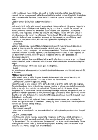 Nişte ventilatoare mari, montate pe pereţi la nivelul tavanului, suflau cu putere şi cu
zgomot, dar nu reuşeau decît să facă aerul cald si umed să circule. Elicele lor împiedicau
pătrunderea razelor de soare, creînd astfel un efect de orgă de lumini şi o atmosferă
ireală.
Cassidy simţi o picătură de sudoare lunecîndu-i
61
pe trup şi o iertă pe femeie pentru transpiraţia de deasupra buzei, îşi scoase haina de la
costum şi o ţinu azvîrlită pe umăr. Apoi îşi lărgi şi nodul-de la cravată. Pe măsură' ce
înainta, observă că locul era extrem de curat şi foarte bine organizat. Lucrătoarele
ocupate, care nu păreau afectate de căldură, pălăvrăgeau vesele între ele: Cîteva îl
priviră curioase, dar nimeni nu o făcea ca Remorcherul. Bănui că suspiciunea făcea
parte din slujba ei, care era evident aceea de a-i ţine departe pe nepoftiţii aşa ca el.
Ajungînd la liftul pentru marfă, ea deschise uşile duble şi grele şi spuse:
- La etajul doi.
- Mulţumesc.
Uşile se închiseră cu zgomot făcîndu-l prizonierul unui lift mai mare decît baia lui de
acasă. In timp ce urca, îşi suflecă mînecile cămăşii pînă la coate.
Dădu într-un coridor care ţinea cît toată lungimea clădirii. Din el mai derivau şi alte holuri
cu birouri, de unde răzbătea zgomotul unei activităţi intense. Exact în faţă îl aştepta un
set de uşi mari şi duble. Instinctiv ştiu că în spatele lor avea să o găsească pe
domnişoara Laurent.
într-adevăr, uşile se deschiseră lăsînd să se vadă o încăpere cu covor şi aer condiţionat,
superb mobilată, unde o secretară zîmbitoare se afla în dosul unui birou din sticlă şi lac
negru.
- Domnul Cassidy? întrebă ea cu un glas foarte plăcut.
- Exact.
Nu se aşteptase să găsească un birou atît de dichisit deasupra unui depozit obişnuit. N-
ar fi trebuit
Mătase franţuzească
să îşi scoată haina şi să îşi lărgească nodul de la cravată, dar nu mai avu timp să
îndrepte ceva, căci secretara îl conduse la un alt set de uşi duble.
- Domnişoara Laurent vă aşteaptă. Intraţi.
îi deschise uşa şi apoi se dădu într-o parte. El intră şi îşi primi o altă porţie de surprize.
Se aşteptase la un birou strălucitor pe măsura celui de la intrare, dar dădu într-un spaţiu
de lucru - spaţiu fiind cuvîntul cel mai potrivit. Părea să se întindă pe acri întregi,
încăperea era la fel de mare cît toată clădirea şi înaltă pe jumătate. Un perete numai cu
geamuri îi oferea o panoramă a fluviului Mississippi. Erau cîteva mese de desen, fiecare
dotată cu tot felul de lucruri, trei manechine fără cap, şevalete, o maşină de cusut, valuri
de ţesături... şi o femeie.
Stătea pe un scaun înalt, aplecată deasupra unei mese de desen, cu un creion în
mînă/Cînd uşa se închise în spatele lui Cassidy, îşi ridică privirea şi se uită la el printr-o
pereche de ochelari pătraţi de baga.
- Domnul Cassidy?
- Domnişoara Laurent?
. îşi scoase ochelarii punîndu-i pe masă alături de creion şi veni spre el cu mîna dreaptă
întinsă.
- Da, sînt Claire Laurent.
Nici chipul, nici silueta nu erau aşa cum îşi imaginase el. Pentru o clipă, strîngîndu-i
politicos mîna, simţi o uşoară ameţeală. Cum se aşteptase el să arate Claire Laurent?
Ca Remorcherul? Ca papuşica aceea de secretară? Nu arăta ca nici una din ele. Părea
foarte greu de crezut că ea şi portăreasa aparţineau aceleiaşi specii, cu atît mai puţin
aceluiaşi sex. Pentru că aşa cum era îmbrăcată
 