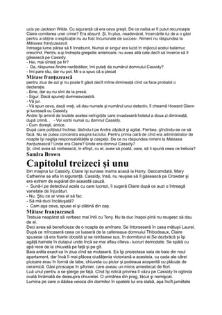 ucis pe Jackson Wilde. Cu siguranţă că era ceva greşit. De ce naiba ar fi putut recunoaşte
Claire comiterea unei crime? Era absurd. Şi, în plus, neadevărat, încercările lui de a o găsi
pentru a obţine o explicaţie nu au fost încununate de succes-. Nimeni nu răspundea la
Mătasea franţuzească.
întreaga lume părea să fi înnebunit. Numai el singur era lucid în mijlocul acelui balamuc
crescînd. Pentru a-şi îndrepta greşelile anterioare, nu avea altă cale decît să încerce să îl
găsească pe Cassidy.
- Hei, mai sînteţi pe fir?
- Da, răspunse Andre nerăbdător, îmi puteţi da numărul domnului Cassidy?
- îmi pare rău, dar nu pot. Mi s-a spus că a plecat
Mătase franţuzească
pentru ziua de azi şi nu poate fi găsit decît mîine dimineaţă cînd va face probabil o
declaraţie.
- Bine, dar eu nu sînt de la presă.
- Sigur. Dacă spuneţi dumneavoastră.
- Vă jur.
- Vă spun ceva, dacă vreţi, vă dau numele şi numărul unui detectiv, îl cheamă Howard Glenn
şi lucrează cu Cassidy.
Andre îşi aminti de brutele acelea neîngrijite care invadaseră hotelul a doua zi dimineaţă,
după crimă. . - Voi vorbi numai cu domnul Cassidy.
- Cum doreşti, amice.
După care poliţistul închise, lăsîndu-l pe Andre zăpăcit şi agitat. Fierbea, gîndindu-se ce să
facă. Nu se putea concentra asupra lucrului. Pentru prima oară de cînd era administrator de
noapte îşi neglija responsabilităţile şi oaspeţii. De ce nu răspundea nimeni la Mătasea
franţuzească? Unde era Claire? Unde era domnul Cassidy?
Şi, cînd avea să vorbească, în sfîrşit, cu el, avea să poată, oare, să îi spună ceea ce trebuia?
Sandra Brown
Capitolul treizeci şi unu
Din maşina lui Cassidy, Claire îşi sunase mama acasă la Harry. Deocamdată, Mary
Catherine se afla în siguranţă. Cassidy, însă, nu reuşise să îl găsească pe Crowder şi
era extrem de supărat din această cauză.
- Sună-l pe detectivul acela cu care lucrezi, îi sugeră Claire după ce auzi o întreagă
varietate de înjurături.
- Nu. Ştiu ce ar vrea el să fac.
- Să mă duci încătuşată?
- Cam aşa ceva, spuse el şi clătină din cap.
Mătase franţuzească
Trebuie neapărat să vorbesc mai întîi cu Tony. Nu te duc înapoi pînă nu reuşesc să dau
de el.
Deci avea să beneficieze de o noapte de amînare. Se întorseseră în casa mătuşii Laurel.
După ce mîncaseră ceea ce luaseră de la cafeneaua domnului Thibodeaux, Claire
spusese că era foarte obosită şi se retrăsese sus, în dormitorul ei.Se dezbrăcă şi îşi
agăţă hainele în dulapul unde încă se mai aflau cîteva f lucruri demodate. Se spălă cu
apă rece de la chiuvetă pe faţă şi pe gît.
Baia arăta exact ca în ziua cînd se mutaseră. Ea îşi proiectase sala de baie din noul
apartament, dar încă îi mai plăcea ciudăţenia victoriană a acesteia, cu cada ale cărei
picioare erau în formă de labe, chiuveta cu picior şi podeaua acoperită cu plăcuţe de
ceramică. Găsi prosoape în şifonier, care aveau un miros amestecat de flori.
Luă unul pentru a se şterge pe faţă. Cînd îşi ridică privirea îl văzu pe Cassidy în oglinda
ovală înrămată de deasupra chiuvetei. O urmărea din prag, tăcut şi nemişcat.
Lumina pe care o dădea veioza din dormitor în spatele lui era slabă, aşa încît jumătate
 