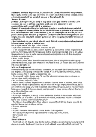 arzătoare, animalic de posesive. Şi pasiunea lui Claire atinse culmi insuportabile.
Nu se putu abţine să nu ţipe cînd mîna lui coborî pe abdomen între coapse pentru
a-i mîngîia sexul atît 'de sensibil, pe care el îl umplea atît de
Sandra Brown
perfect. La atingerea lui, ea simţi în trup ceva ca un şoc electric radiindu-i prin
coapsele pe care le strînse cu putere. Urcă apoi prin abdomen în sîni
concentrîndu-se în centrii întăriţi ai acestora.
Cassidy îi înconjură mijlocul cu amîndouă braţele şi se aplecă deasupra ei pînă
cînd cu pieptul îi atinse spatele. Ea era total înfrîntă de el, plină de el şi cufundată
în el. încîntarea făcu să îi crească inima şi, cu un suspin plin de bucurie, se lăsă
pradă unei explozii de iubire şi împlinire. Cînd şuvoiul fierbinte al orgasmului lui o
umplu, întoarse capul şi îi acoperi gura cu un sărut lung şi pătrunzător amestecat
cu lacrimi.
- Nu% trebuia să-mi spui că mă iubeşti, şopti Claire trecîndu-şi degetele prin părul
lui care fusese neglijat şi trebuia tuns.
Dar ei îi plăcea mai mult aşa, ciufulit şi rebel.
- Aş fi cedat farmecelor tale oricum, îl tachina ea apoi.
- Ţi-am spus pentru că aşa este, zise el, aşezîndu-şi piciorul mai comod lîngă al ei sub
aşternut. Am început să mă îndrăgostesc de tine chiar din prima clipă cînd te-am văzut.
Sau poate atunci cînd ai suflat balonaşele acelea din sticluţa de la gît. Era al naibii de
simbolic, sugestiv şi erotic.
- N-am vrut să fie aşa.
- Nu? Atunci poate a fost modul în care ţineai gura, zise el atingîndu-i buzele uşor şi
zîmbind melancolic, după care imediat se întunecă la chip. De fiecare dată cînd Crowder
mă acuza de faptul că
Mătase franţuzească
sentimentele faţă de tine îmi încurcau cercetările, eu spuneam că nu era adevărat. Dar
are dreptate, adăugă el şi închise ochii o clipă. N- aş fi vrut să fii tu criminalul, Claire.
Ea îşi ascunse faţa în pieptul lui acoperit de păr.
- Nu vreau să vorbim despre asta. Te rog. Hai să vorbim despre altceva, despre ce
vorbesc nişte îndrăgostiţi obişnuiţi.
- Noi nu sînterrf obişnuiţi, Claire.
- Măcar pentru o oră să ne prefacem că sîntem. Doar ne aflăm în Nawlins, unde orice
este posibil. Hai să ne prefacem că ne-am cunoscut în nişte împrejurări normale, că ne-
am simţit imediat atraşi unul faţă de celălalt, că am făcut dragoste, dar că ne aflăm tot în
faza aceea magică de început, spuse ea şi se propti în coate pentru a-l privi. Spune-mi
ce te frămîntă atît de mult.
- Ce vrei să spui?
- Nu-mi jigni inteligenţa, Cassidy. E ceva extrem de dureros în trecutul tău. Recunosc
simptomele. Ce te-a rănit? Ce te-a înfuriat atît de tare, încît ai fost hotărît să faci totul
foarte bine cu orice preţ? Soţia ta? Divorţul?
- Nu. Ne-am despărţit prieteni. Nu o iubeam, spuse el frecînd între degete o şuviţă din
părul ei. Nu aşa cum te iubesc pe tine.
- Schimbi subiectul.
- încerc.
- Nu ţine. Sînt la fel de insistentă ca tine. El oftă cu exasperare.
- Nu-i ceva potrivit pentru a fi povestit stînd cu capul pe pernă, Claire.
- Dar vreau să ştiu.
- De ce?
Sandra Brown
- Pentru că am atît de puţin timp de stat cu tine, strigă ea pierzîndu-şi cumpătul şi lăsînd
gluma la o parte, după care înmuindu-şi tonul, adăugă: vreau să profit cît mai mult. Tu
 