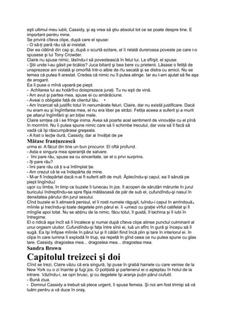 eşti ultimul meu iubit, Cassidy, şi aş vrea să ştiu absolut tot ce se poate despre tine. E
important pentru mine.
Se priviră cîteva clipe, după care el spuse:
- O să-ţi pară rău că ai insistat.
Dar ea clătină din cap şi, după o scurtă ezitare, el îi relată dureroasa poveste pe care i-o
spusese şi lui Tony Crowder.
Claire nu spuse nimic, lăsîndu-l să povestească în felul lui. La sfîrşit, el spuse:
- Ştii unde l-au găsit pe ticălos? Juca biliard şi bea bere cu prietenii. Lăsase o fetiţă de
unsprezece ani violată şi omorîtă într-o albie de rîu secată şi se distra cu amicii. Nu se
temea că putea fi arestat. Credea că nimic nu îl putea atinge. Iar eu l-am ajutat să fie aşa
de arogant.
Ea îi puse o mînă uşoară pe piept.
- Achitarea lui au hotărît-o doisprezece juraţi. Tu nu eşti de vină.
- Am avut şi partea mea, spuse ei cu amărăciune.
- Aveai o obligaţie faţă de clientul tău. •
- Am încercat să justific totul în nenumărate feluri, Claire, dar nu există justificare. Dacă
nu eram eu şi îngîmfarea mea, el nu era liber pe străzi. Fetiţa aceea a suferit şi a murit
pe altarul îngîmfării şi arr.biţiei mele.
Claire simţea că i se frînge inima. Avea să poarte acel sentiment de vinovăţie cu el pînă
în mormînt. Nu îi putea spune nimic care să îi schimbe trecutul, dar voia să îl facă să
vadă că îşi răscumpărase greşeala.
- A fost o lecţie dură, Cassidy, dar ai învăţat de pe
Mătase franţuzească
urma ei. A făcut din tine un bun procuror. El oftă profund.
- Asta e singura mea speranţă de salvare.
- îmi pare rău, spuse ea cu sinceritate, iar el o privi surprins.
- îţi pare rău?
- îmi pare rău că ţi s-a întîmplat ţie.
- Am crezut că te va îndepărta de mine.
- M-ar fi îndepărtat dacă n-ai fi suferit atît de mult. Âplecîndu-şi capul, ea îl sărută pe
piept lingînduJ
uşor cu limba, în timp ce buzele îi lunecau în jos. îl acoperi de sărutări mărunte în jurul
buricului îndreptîndu-se spre fîşia mătăsoasă de păr de sub el, cufundîndu-şi nasul în
densitatea părului din jurul sexului.
Cînd buzele ei îi atinseră penisul, el îi rosti numele răguşit, luîndu-i capul în amîndouăA
mîinile şi trecîndu-şi toate degetele prin părul ei. îi -umezi cu graţie vîrful catifelat şi îl
mîngîie apoi total. Nu se abţinu de la nimic, făcu totul, îl gustă, îl tachina şi îl iubi în
întregime.
El o ridică aşa încît să îl încalece şi numai după cîteva clipe atinse punctul culminant al
unui orgasm uluitor. Cufundîndu-şi faţa între sînii ei, luă un sfîrc în gură şi începu să îl
sugă. Ea îşi înfipse mîinile în părul lui şi îl călări fiind încă plin şi tare în interiorul ei. în
clipa în care lumina îi explodă în trup, ea repetă în gînd ceea ce nu putea spune cu glas
tare. Cassidy, dragostea mea... dragostea mea... dragostea mea.
Sandra Brown
Capitolul treizeci şi doi
Cînd se trezi, Claire văzu că era singură, îşi puse în grabă hainele cu care venise de la
New York cu o zi înainte şi fugi jos. O poliţistă şi partenerul ei o aşteptau în holul de la
intrare. Văzîndu-i, se opri brusc, şi cu degetele îşi aranja puţin părul ciufulit.
- Bună ziua.
- Domnul Cassidy a trebuit să plece urgent, îi spuse femeia. Şi noi am fost trimişi să vă
luăm pentru a vă duce în oraş.
 