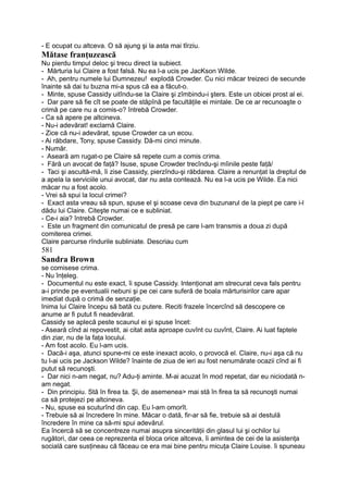 - E ocupat cu altceva. O să ajung şi la asta mai tîrziu.
Mătase franţuzească
Nu pierdu timpul deloc şi trecu direct la subiect.
- Mărturia lui Claire a fost falsă. Nu ea l-a ucis pe JacKson Wilde.
- Ah, pentru numele lui Dumnezeu! explodă Crowder. Cu nici măcar treizeci de secunde
înainte să dai tu buzna mi-a spus că ea a făcut-o.
- Minte, spuse Cassidy uitîndu-se la Claire şi zîmbindu-i şters. Este un obicei prost al ei.
- Dar pare să fie cît se poate de stăpînă pe facultăţile ei mintale. De ce ar recunoaşte o
crimă pe care nu a comis-o? întrebă Crowder.
- Ca să apere pe altcineva.
- Nu-i adevărat! exclamă Claire.
- Zice că nu-i adevărat, spuse Crowder ca un ecou.
- Ai răbdare, Tony, spuse Cassidy. Dă-mi cinci minute.
- Număr.
- Aseară am rugat-o pe Claire să repete cum a comis crima.
- Fără un avocat de faţă? Isuse, spuse Crowder trecîndu-şi mîinile peste faţă/
- Taci şi ascultă-mă, îi zise Cassidy, pierzîndu-şi răbdarea. Claire a renunţat la dreptul de
a apela la serviciile unui avocat, dar nu asta contează. Nu ea l-a ucis pe Wilde. Ea nici
măcar nu a fost acolo.
- Vrei să spui la locul crimei?
- Exact asta vreau să spun, spuse el şi scoase ceva din buzunarul de la piept pe care i-l
dădu lui Claire. Citeşte numai ce e subliniat.
- Ce-i aia? întrebă Crowder.
- Este un fragment din comunicatul de presă pe care l-am transmis a doua zi după
comiterea crimei.
Claire parcurse rîndurile subliniate. Descriau cum
581
Sandra Brown
se comisese crima.
- Nu înţeleg.
- Documentul nu este exact, îi spuse Cassidy. Intenţionat am strecurat ceva fals pentru
a-i prinde pe eventualii nebuni şi pe cei care suferă de boala mărturisirilor care apar
imediat după o crimă de senzaţie.
Inima lui Claire începu să bată cu putere. Reciti frazele încercînd să descopere ce
anume ar fi putut fi neadevărat.
Cassidy se aplecă peste scaunul ei şi spuse încet:
- Aseară cînd ai repovestit, ai citat asta aproape cuvînt cu cuvînt, Claire. Ai luat faptele
din ziar, nu de la faţa locului.
- Am fost acolo. Eu l-am ucis.
- Dacă-i aşa, atunci spune-mi ce este inexact acolo, o provocă el. Claire, nu-i aşa că nu
tu l-ai ucis pe Jackson Wilde? înainte de ziua de ieri au fost nenumărate ocazii cînd ai fi
putut să recunoşti.
- Dar nici n-am negat, nu? Adu-ţi aminte. M-ai acuzat în mod repetat, dar eu niciodată n-
am negat.
- Din principiu. Stă în firea ta. Şi, de asemenea> mai stă în firea ta să recunoşti numai
ca să protejezi pe altcineva.
- Nu, spuse ea scuturînd din cap. Eu l-am omorît.
- Trebuie să ai încredere în mine. Măcar o dată, fir-ar să fie, trebuie să ai destulă
încredere în mine ca să-mi spui adevărul.
Ea încercă să se concentreze numai asupra sincerităţii din glasul lui şi ochilor lui
rugători, dar ceea ce reprezenta el bloca orice altceva, îi amintea de cei de la asistenţa
socială care susţineau că făceau ce era mai bine pentru micuţa Claire Louise. îi spuneau
 