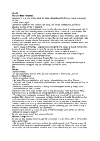 să aibă
Mătase franţuzească
încredere în ei şi cînd o tîrau afară din casa mătuşii Laurel în timp ce mama ei striga şi
plîngea.
- Claire, mă iubeşti?
Lacrimile îi ţîşniră din ochi şiroindu-i pe obraji, dar refuză să răspundă, pentru că
adevărul o putea prinde în capcană.
- Nu mă poţi iubi cu adevărat dacă nu ai încredere în mine. Aveai dreptate aseară, ştii. N-
aş fi putut face niciodată dragoste cu tine dacă aş fi fost convins că tu erai făptaşul. Dar
sînt convins că nu eşti. îţi jur că totul va fi bine dacă îmi spui adevărul acum.
Cuvintele voiau să fie rostite. Erau adunate în gîtlejul ei, dar îi era teamă. Dacă îi spunea
adevărul, avea să i se încredinţeze lui pe viaţă. Ba mai mult, avea să îi încredinţeze viaţa
unei persoane pe care o iubea. Cei pe care îi iubim sînt mult mai importanţi decît
adevărul, nu? Oamenii aveau mult mai multă valoare decît idealurile. Oamenii aveau mai
multă valoare decît orice altceva.
- Claire, spuse el strîngîndu-i cu putere degetele pînă cînd oasele o durură. Ai încredere
în mine, îi şopti. Ai încredere în mine. Tu l-ai ucis pe Jackson Wilde?
Stătea aplecată pe marginea unei prăpăstii şi el o îndemna să facă un salt în
necunoscut. Dacă îl iubea, trebuia să fie convinsă că aterizarea va fi blîndă şi sigură.
Dacă îl iubea, trebuia să aibă încredere în el.
Privindu-l în ochi îşi dădu seama că îl iubea, fără nici o urmă de îndoială.
- Nu, Cassidy, spuse ea cu un glas tremurat. Nu l-am ucis eu.
Tensiunea care îl stăpînea îl părăsi. Capul îi căzu în faţă între umeri şi rămase aplecat
peste mîinile lor încleştate timp de cîteva clipe, în cele din urmă,
583
Srown
Crowder întrebă:
- De ce ai recunoscut atunci o crimă pe care nu ai comis-o, domnişoară Laurent?
Cassidy îşi înălţă capul.
- Pentru a-şi proteja mama.
- Nu! strigă Claire urmărindu-l cu ochii mari şi neîncrezători cum se ridica. Ai spus...
- Totul va fi bine, Claire, îi spuse el atingîndu-i obrazul uşor. Dar trebuie să-i spun lui Tony tot
ce mi-ai spus aseară.
Claire ezită şi după aceea încuviinţă. Cassidy se întoarse spre Crowder şi începu brusc:
- Jackson Wilde era tatăl lui Claire.
Crowder ascultă într-o linişte plină de uluire în timp ce Cassidy îi relata cum fusese Mary
Catherine sedusă şi abandonată de către predicatorul de stradă, Wild Jack Collins.
- Pe măsură ce investigaţia a progresat, Claire a ajuns să creadă că într-un moment de
luciditate, Mary Catherine îl recunoscuse pe Wilde şi hotărîse să îl ucidă. Bănuielile i-au fost
confirmate cînd noi am descoperit că pistolul lui Yasmine fusese arma crimei. Mary
Catherine avea acces la el şi uneori „împrumută" lucruri pe care apoi le pune la loc, spuse
Cassidy povestindu-i atunci şi despre incidentul cu stiloul, de la Rosesharon. Ieri, Claire s-a
temut că-mi voi aminti de asta şi că voi pune lucrurile cap la cap, aşa cum făcuse şi ea şi a
mărturisit repede ca să mă trimită pe o pistă falsă.
Crowder expiră profund şi se lăsă pe spate. O fixă încruntat pe Claire pentru a o intimida.
- Este corect ce spune Cassidy?
Ea privi spre acesta, care îi făcu un semn afirmativ
Mătase franţuzească
din cap. De data aceasta îi era mai uşor să se încreadă în el. Se întinse să îi ia mîna şi el i-o
strînse cu fermitate.
- Da, domnule Crowder, recunoscu ea încet. La puţin timp după crimă, Yasmine a spus că
pistolul îi dispăruse si apoi .reapăruse deodată în chip misterios. Atunci mi-a trecut prin cap
pentru prima oară că mama l-ar fi putut lua, s-ar fi putut folosi de el şi apoi l- ar fi putut pune
 
