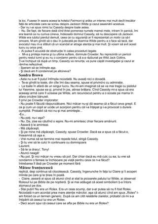 la loc. Fusese în seara aceea la hotelul Fairmoni şi arăta un interes mai mult decît trecător
faţă de articolele care se scriau despre Jackson Wilde şi cazul asasinării acestuia.
- Dar nu i-ai spus nimic lui Cassidy despre toate astea.
- Nu. De fapt, de fiecare dată cînd Ariei pomenea numele mamei mele, intram în panică, îmi
era teamă ca nu cumva cineva, îndeosebi domnul Cassidy, să nu descopere că Jackson
Wilde era iubitul pierdut demult, ceea ce cu siguranţă ar fi reprezentat un motiv ca să-l
omoare. M-am gîndit să o dau în judecată pe doamna Wilde pentru a o face să tacă, dar
avocatul meu m-a sfătuit că un scandal ar atrage atenţia şi mai mult. Şi voiam să evit acest
lucru cu orice preţ.
- Ai putea fi acuzată de obstrucţie în calea procedurii legale.
- Mi-a.ş proteja mama şi cu ultima suflare, domnule Crowder. Nu reprezintă un pericol
pentru restul lumii şi eu nu o condamn pentru că s-a răzbunat pe Wild Jack Collins.
Ţi-ai închipuit că după un timp, Cassidy va renunţa, va pune capăt investigaţiei şi cazul ar
rămîne nefezolvat.
- Speram să se întîmple aşa.
- Şi dacă am fi condamnat pe altcineva?
Sandra Brown
- Asta nu s-ar fi putut întîmpla niciodată. Nu aveaţi nici o dovadă.
- Te-ai gîndit la toate, din cîte îmi dau seama, spuse el privind-o cu admiraţie.
- La toate în afară de un singur lucru. Nu mi-am imaginat că se va mai trage cu pistolul
lui Yasmine, spuse ea şi, privind în jos, atinse brăţara. Cînd Cassidy mi-a spus că era
aceeaşi armă care îl ucisese pe Wilde, am recunoscut pentru a o scoate pe mama în
afara oricărei bănuieli.
îl privi pe Crowder implorator.
- Nu poate fi făcută răspunzătoare. Nici măcar nu-şi dă seama că a făcut ceva greşit. E
ca şi cum un copil ar ucide un scorpion pentru că l-a înţepat şi i-a provocat o durere
cumplită. Probabil că nici nu-şi mai aminteşte...
-Eu...
- Nu poţi, nu-i aşa?
- Nu. Da, zise ea căutînd o ieşire. Nu-mi amintesc chiar fiecare amănunt.
- Aseară ţi le aminteai.
- Mă zăpăceşti.
- Şi pe mine mă zăpăceşti, Cassidy, spuse Crowder. Dacă ea a spus că a făcut-o,
înseamnă că aşa e.
- Vrei numai să se termine mai repede totul, strigă Cassidy.
- Şi tu vrei să te culci în continuare cu domnişoara
Laurent.
- Să te ia dracu', Tony!
- Atunci neagă!
- Nu pot. Şi nici măcar nu vreau să pot. Dar chiar dacă eu mă culc cu ea, tu vrei să
condamni o femeie la închisoare pe viaţă pentru ceva ce n-a făcut?
întrebarea îl lăsă pe Crowder pe moment fără
Mătase franţuzească
replică, deşi continua să clocotească. Cassidy, îngenunche în faţa lui Claire şi îi acoperi
mîinile pe care şi le ţinea în poală.
- Claire, aseară ai spus că atunci cînd ai stat la picioarele patului lui Wilde, ai observat
Rolexul lui pe Biblia de pe noptieră. Şi ai mai adăugat că acest simbolism ţi-a întors
stomacul pe dos.
- Stai puţin! Nu era un Rolex. Era un ceas scump, dar s-ar putea să nu fi fost Rolex.
Niciodată n-am acordat prea mare atenţie mărcilor, aşa că atunci cînd am spus „Rolex" l-
am folosit ca un termen generic. După ce am citit relatările ziarelor, probabil că mi s-a
întipărit că ceasul lui era un Rolex.
- Deci acum spui că ceasul care se afla pe Biblie nu era un Rolex?
 