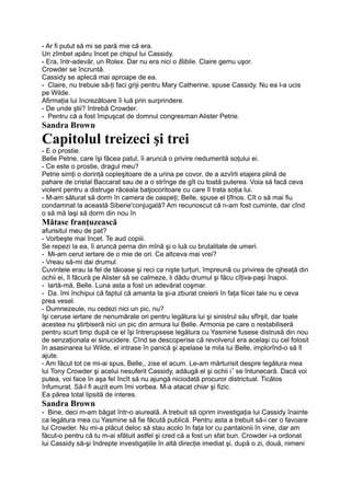 - Ar fi putut să mi se pară mie că era.
Un zîmbet apăru încet pe chipul lui Cassidy.
- Era, într-adevăr, un Rolex. Dar nu era nici o Biblie. Claire gemu uşor.
Crowder se încruntă.
Cassidy se aplecă mai aproape de ea.
- Claire, nu trebuie să-ţi faci griji pentru Mary Catherine, spuse Cassidy. Nu ea l-a ucis
pe Wilde.
Afirmaţia lui încrezătoare îi luă prin surprindere.
- De unde ştii? întrebă Crowder.
- Pentru că a fost împuşcat de domnul congresman Alister Petrie.
Sandra Brown
Capitolul treizeci şi trei
- E o prostie.
Belle Petrie, care îşi făcea patul, îi aruncă o privire nedumerită soţului ei.
- Ce este o prostie, dragul meu?
Petrie simţi o dorinţă copleşitoare de a urina pe covor, de a azvîrli etajera plină de
pahare de cristal Baccarat sau de a o strînge de gît cu toată puterea. Voia să facă ceva
violent pentru a distruge răceala batjocoritoare cu care îl trata soţia lui.
- M-am săturat să dorm în camera de oaspeţi; Belle, spuse el ţîfnos. Cît o să mai fiu
condamnat la această Siberie'conjugală? Am recunoscut că n-am fost cuminte, dar cînd
o să mă laşi să dorm din nou în
Mătase franţuzească
afurisitul meu de pat?
- Vorbeşte mai încet. Te aud copiii.
Se repezi la ea, îi aruncă perna din mînă şi o luă cu brutalitate de umeri.
- Mi-am cerut iertare de o mie de ori. Ce altceva mai vrei?
- Vreau să-mi dai drumul.
Cuvintele erau la fel de tăioase şi reci ca nişte ţurţuri, împreună cu privirea de cjheaţă din
ochii ei, îl făcură pe Alister să se calmeze, li dădu drumul şi făcu cîţiva-paşi înapoi.
- lartă-mă, Belle. Luna asta a fost un adevărat coşmar.
- Da. îmi închipui că faptul că amanta ta şi-a zburat creierii în faţa fiicei tale nu e ceva
prea vesel.
- Dumnezeule, nu cedezi nici un pic, nu?
îşi ceruse iertare de nenumărate ori pentru legătura lui şi sinistrul său sfîrşit, dar toate
acestea nu ştirbiseră nici un pic din armura lui Belle. Armonia pe care o restabiliseră
pentru scurt timp după ce el îşi întrerupsese legătura cu Yasmine fusese distrusă din nou
de senzaţionala ei sinucidere. Cînd se descoperise că revolverul era acelaşi cu cel folosit
în asasinarea lui Wilde, el intrase în panică şi apelase la mila lui Belle, implorînd-o să îl
ajute.
- Am făcut tot ce mi-ai spus, Belle,, zise el acum. Le-am mărturisit despre legătura mea
lui Tony Crowder şi acelui nesuferit Cassidy, adăugă el şi ochii i1
se întunecară. Dacă voi
putea, voi face în aşa fel încît să nu ajungă niciodată procuror districtual. Ticălos
înfumurat. Să-l fi auzit eum îmi vorbea. M-a atacat chiar şi fizic.
Ea părea total lipsită de interes.
Sandra Brown
- Bine, deci m-am băgat într-o aiureală. A trebuit să oprim investigaţia lui Cassidy înainte
ca legătura mea cu Yasmine să fie făcută publică. Pentru asta a trebuit să-i cer o favoare
lui Crowder. Nu mi-a plăcut deloc să stau acolo în faţa lor cu pantalonii în vine, dar am
făcut-o pentru că tu m-ai sfătuit astfel şi cred că a fost un sfat bun. Crowder i-a ordonat
lui Cassidy să-şi îndrepte investigaţiile în altă direcţie imediat şi, după o zi, două, nimeni
 