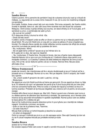 63 ----------
Sandra Brown
Claire Laurent, într-o pereche de pantaloni largi de culoarea tutunului copt şi o bluză de
mătase, cu siguranţă că nu avea nimic masculin în ea. Şi nu era nici nostimă şi drăguţă
ca secretara.
Era înaltă. Subţire. Avea umerii laţi cum era moda. Sînii erau acoperiţi, dar foarte vizibili,
înveliţi în dantelă, bănui el, căci zări ceva între reverele moi ale bluzei de culoarea
fildeşului. Ochii aveau nuanţa whisky-ului scump, iar dacă whisky-ul ar fi avut glas, ar fi
semănat cu al ei, o combinaţie de satin şi fum.
- Aţi vrut să îmi vorbiţi?
El îi răspunse dîndu-i drumul la mînă: -Da.
- Doriţi să beţi ceva?
îi arătă o zonă a încăperii unde se afla un divan cu perne moi şi o măsuţă joasă între
două fotolii. Pe unul din fotolii era un coş plin cu ceea ce părea a fi ceva croşetat sau
tricotat. Pe măsuţă cîteva carafe de cristal reflectau lumina soarelui de sfîrşit de amiază
aruncînd curcubee pe pereţii albi şi podelele din lemn.
- Nu, mulţumesc. Nimic.
- Să vă agăţ haina undeva? spuse ea şi se întinse să o ia.
El fu gata să i-o dea, dar apoi se răzgîndi.
- Nu, mulţumesc. E foarte bine. Scuzaţi-mi ţinuta, dar jos e foarte mare zăpuşeală.
Datorită faptului că nu era cum şi-o închipuise el, îi trebuiră cîteva clipe pentru a-şi
recăpăta controlul. Lui Cassidy îi plăcea să aibă totdeauna stăpînire de sine şi acum
voia, într-un fel, să se răzbune pentru că ea i-o furase. Nervos fiind, făcuse acea
afirmaţie cît se
s-----------------------------C 64 ")-----------------------------
Mătase franţuzească
poate de inocent, dar intenţionase să fie o aluzie răutăcioasă şi ea ar fi trebuit să fie o
proastă să nu o înţeleagă. Numai că nu era. Nici pe departe. Ochii îi sclipiră, dar hotărî
să o ignore.
- Da, uneori poate fi groaznic de cald. Luaţi loc, vă rog.
- Mulţumesc.
Se aşeză pe unul din fotolii punîndu-şi haina pe genunchi. Ea se aşeză pe divan cu faţa
la el. El observă că rujul i se ştersese de parcă şi-ar fi ţinut buza plină de jos între dinţi
cînd se concentra foarte tare. Părul ei avea o nuanţă de roşcat şi scînteia ca focul în
lumina soarelui. Probabil că îşi trecuse degetele sau creionul prin el pentru că era puţin
răvăşit.
Imediat află cîteva lucruri despre ea. Mai întîi, Claire Laurent era o femeie care lucra şi
nu dădea semne de afectare tipic feminină şi vanitate. De asemenea, era o femeie care
încerca să îşi ascundă nervozitatea în spatele ospitalităţii. Numai pulsul care se zbătea
la baza gîtului fin o dădea de gol.
Apoi el îşi mută privirea asupra obiectului prins în jurul gîtului pe o bentiţă de mătase
neagră. Urmărindu-i privirea, ea spuse:
- Este un dar de la prietena mea, Yasmine.
- Ce este înăuntru?
Micuţa fiolă conţinea un lichid limpede şi deschis la culoare.
- Un elixir al dragostei?
Ochii lui cenuşii li întîlniră pe ai ei cu un clic aproape sorior. Deo aţă Cassidy îşi dori să
nu se fi culcat noaptea trecută pe jumătate excitat şi-vizita
65
Sandra Brown
aceea să nu fi fost oficială.
Ea scoase capacul fiolei care avea în capăt o sondă minusculă. O duse la buze şi suflă
 