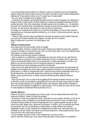 nu-şi mai amintea de sinuciderea lui Yasmine, pentru că atenţia tuturor era îndreptată
asupra mărturisirii acelei Claire Laurent. Nu putem renunţa la acest subiect odată pentru
totdeauna? N-aş putea să dorm şi eu "în patul meu în seara asta?
- Nu mi-ai spus niciodată că era neagră. -Ce?
- Amanta ta era neagră, spuse Belle strîngînd pumnii şi nările îi palpitau de indignare şi
dezgust. Este umilitor pentru amîndoi faptul că a trebuit să-ţi găseşti distracţia în afara
acestui dormitor. Dar cînd mă gîndesc că tatăl copiilor mei s-a culcat cu o... Ai sărutat-o
pe gură? Oh, Doamne! făcu ea ştergîndu-şi buzele. Numai cînd mă gîndesc la asta îmi
vine rău. îmi faci scîrbă. De aceea nu vreau să dormi în patul meu.
Lui Alister nu îi plăcea să fie certat ca un copil de doisprezece ani care a fost surprins
masturbîndu-se. îndurase destulă umilinţă cu o zi în urmă, în biroul procurorului, aşa că
reacţiona şi el:
- Dacă ai fi ştiut să faci măcar jumătate din trucurile sexuale pe care le făcea Yasmine,
nu mi-ar mai fi trebuit amantă. Nici neagră, nici albă, de nici o culoare.
Belle îl străpunse cu privirea. Nu ridică glasul, dar
"590^
Mătase franţuzească
tonul folosit era mult mai sinistru decît un strigăt.
- Ai grijă, Alister. Ai făcut o mulţime de prostii. Dacă te-aş fi lăsat de capul tău, probabil
că te-ai fi afundat în noroi atît de mult, încît n-ai mai fi putut ieşi în veci, dar datorită minţii
mele agere, ai scăpat, absolut nepătat.
Se întoarse şi luă ceva din sertarul noptierei.
- Sînt curioasă ce s-a întîmplat cu unele fapte pe care le-ai comis şi n-au ieşit încă la
iveală, spuse ea şi azvîrli un mic obiect răsucindu-l ca pe o monedă. Vezi tu, ştiu că ai
vorbit cu reverendul Wilde chiar în ziua morţii sale. în ciuda aparenţelor, voi doi nu vă
aflaţi în cei mai buni termeni cînd l-ai însoţit pe podium în seara aceea.
Prinse obiectul şi îl privi gînditoare spunînd în continuare:
- Aşa cum eu am aflat de amanta ta, ar fi putut s-o facă şi reverendul. Nu eşti destul de
deştept ca să angajezi pe cineva să-ţi rezolve treburile murdare şi ai fi putut fi destul de
prost pentru a o face cu propriile tale mîini, încercînd să-ţi rezolvi problemele fără nici un
fel de îndrumare, de care ştim foarte bine amîndoi că ai foarte mare nevoie.
Alister o văzu punînd la loc -în sertar cutia de chibrituri purtînd simbolul hotelului
Fairmont
- Sper să mă înşel, dar eu cred că te-ai agăţat atît de repede de ideea mea de a o rupe
cu amanta numai ca să acoperi o greşeală mult mai mare. Şi dacă e aşa, atunci fii atent.
Nu-ţi mai acopăr absolut nici o greşeală, Alister. De exemplu, dacă domnul Cassidy ar
veni să-mi pună întrebări în legătură cu seara aceea, voi fi nevoită să-i spun că am sunat
în mod repetat Ia Doubletree fără să primesc nici un
Sandra Brown
răspuns. Şi pentru a mă proteja şi pe mine şi copiii, mă voi vedea silită să le arăt cutia
aceea de chibrituri. Glasul îi deveni de gheaţă.
- Te previn în mod cît se poate de serios - dacă faci iar vreo prostie, divorţez, te fac de rîs
şi te las fără un ban. Şi odată ce eu şi familia mea vom termina cu tine, va trebui să te
consideri norocos dacă vei reuşi să-ţi găseşti de lucru la golitul gropilor de gunoi. Eşti
supus unui test, dragul meu, spuse ea cu sarcasm. In public, vei fi un exemplu de cinste
şi sinceritate. Vei fi un soţ devotat şi un tată iubitor, un stîlp zîmbitor de virtute şi
integritate. După un timp; poate îţi vei recîştiga locul în patul meu. Dar pînă cînd o să
consider eu că vei merita, nici măcar nu mai cere acest lucru. N-aş suporta gîndul să pui
mîna pe mine. Am vorbit destul de clar?
- Ca un clopoţel, spuse el ironic. N-am intenţionat un joc de cuvinte.
Ieşi din dormitor trîntind uşa. Cine avea nevoie de patul ei arid şi steril? se întrebă el
 