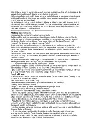 întorcîndu-se furios în camera de oaspeţi pentru a se dezbrăca. Era atît de înţepată şi de
uscată, încît mai bine ar fi făcut-o cu un ştiulete de porumb.
îşi întreţinea furia, pentru că îl făcea să nu se mai gîndească la teama care i se strecura
insidioasă în colţurile întunecate ale minţii lui, ca un şobolan care aştepta momentul
potrivit pentru a se repezi la el.
Nu se îndoia nici măcar o clipă de faptul că Belle ar fi fost în stare să îl denunţe şi să îl
părăsească dacă mai făcea vreo greşeală. Şi nu se îndoia nici de capacitatea ei de a-l
ruina dacă îşi punea în cap să facă acest lucru. Nu avea numai forţa femeii batjocorite
care să o motiveze, ci şi tăria şi banii
x------------------------------C 592 ")-----------------------------
Mătase franţuzească
necesari pentru a-şi pune în aplicare ameninţările.
îi plăcea să fie soţie de congresman. Acest lucru o înălţa, îi dădea prestanţă. Dar, la
naiba, cu banii ei îşi putea cumpăra un judecător, un guvernator sau chiar un senator,
dacă voia. Cu alte cuvinte, Alister Petrie putea fi înlocuit. Dacă acel Cassidy nu îl
crezuse? Dacă venea să o chestioneze pe Belle?
Acest gînd făcu să i se înmoaie genunchii şi stomacul să i se întoarcă pe dos. Se
îndreptă împleticindu-se spre patul nefăcut şi se aşeză pe marginea lui, luîndu-şi în mîini
capul care îi plesnea. Belle îl avea la mînă sfera foarte conştientă de asta. Afurisita.
Ce putea să facă?
Deocamdată, nimic altceva decît să aştepte. Mai avea şanse. Belle era încă alături de el,
dar pentru cît timp? Numai atîta cît poziţia ei confortabilă nu era ameninţată. Ferească
Domnul să fi fost.
Nu îi mai rămînea decît să se roage ca falsa mărturie a lui Claire Laurent să fie crezută.
Afirmaţia uluitoare a lui Cassidy îl făcu pe Crowder să sară în picioare.
- Ţi-ai pierdut minţile? Scuză-mă, domnişoară Laurent.
Dar Claire nu băga de seamă acel limbaj violent. Era într-o stare de şoc combinată cu un
sentiment de uşurare. Nu mama ei era suspectă! Ci Alister Petrie!
- Ştiu că pare o nebunie, spuse Cassidy, dar cînd îţi voi prezintă toate faptele, o s'ă vezi
şi tu ca şi mine că Petrie este cei care l-a ucis pe Jackson Wilde.
Sandra Brown
- Numai pentru că ai tu ce ai cu el, spuse Crowder. Dar ascultă-mi sfatul, Cassidy, nu te
pune cu el. E o adevărată otravă.
- Rezolvi tu cazul pentru mine, Tony.
- Petrie are destui bani care să-l ajute să înarmeze un vas de război.
Cassidy ridică amîndouă mîinile.
- Soţia lui are banii. Şi Petrie îi folosea pentru a-l plăti pe Wilde.
Crowder îşi aşeză din nou trupul masiv în fotoliu.
- Să-l plătească pe Wilde? Vrei să spui că Wilde îl şantaja?
- la uite aici, spuse Cassidy scoţînd lista contribuabililor. Glenn mi-a dat-o exact înainte
să izbucnească tot balamucul. Am uitat de ea cînd Claire a mărturisit şi n-am putut să mă
uit pe ea decît azi dimineaţă devreme. Şi atunci mi-a confirmat ceea ce bănuisem deja.
- Dar nu dovedeşte absolut nimic, spuse Crowder lovind cu mînaîn hîrtii.
- Ascultă-mă, Tony. Cîteva persoane individuale şi un grup de companii îi trimiteau
„ofrande" lui Wilde. Glenn a găsit cîţiva care sînt gata să depună mărturie că aceşti bani
îi erau daţi ca să îi închidă gura.
- Joshua aproape că mi-a şi confirmat faptul că tatăl său primea mită în schimbul tăcerii,
îi spuse Claire lui Crowder.
- Şi mie mi-a spus, zise Cassidy. Block Bag and Box Company este o firmă care
aparţine familiei soţiei lui Petrie. Imediat după ce s-au căsătorit, el a fost numit
preşedinte al corporaţiei, dar este numai cu numele şi primeşte în schimb un salariu
lunar frumuşel. Această poziţie îi mai dă de asemenea
 