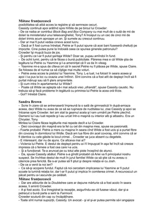 Mătase franţuzească
posibilitatea să aibă acces la registre şi să semneze cecuri.
Cassidy continuă apoi arătînd spre hîrtiile de pe biroul lui Crowder:
- De ce naiba ar contribui Block Bag and Box Company cu mai mult de o sută de mii de
dolari la ministeriatul unui teleevanghelist, Tony? A început cu un cec de cinci mii de
dolari trimis acum aproape un an. Şi sumele au crescut continuu.
- Dar ar mai fi putut vedea cineva acest lucru.
- Dacă ar fi fost cumva întrebat, Petrie ar fi putut spune că acei bani fuseseră cheltuiţi pe
impozite. Cine putea pune la îndoială ceea ce spunea ginerele patronului?
Crowder îşi muşcă buza de jos.
- Şi pentru ce l-ar fi putut şantaja Wilde? Doar se, pupau amîndoi în fund.
- De ochii lumii, pentru că le făcea o bună publicitate. Părerea mea e că Wilde ştia de
legătura lui Petrie cu Yasmine şi l-a ameninţat că îl va da în vileag.
- Yasmine mi-a spus de cîteva ori că în secret Petrie nu îl plăcea pe Wilde, spuse Claire.
Se folosea de el numai ca să cîştige mai multe voturi.
- Petrie avea acces la pistolul lui Yasmine, Tony. L-a luat, l-a folosit în seara aceea şi
apoi i l-a pus la loc cu ocazia unei întîlniri. Sînt convins că a fost atît de deştept încît să fi
purtat mănuşi sau să fi şters amprentele.
- Şi cum intra în apartamentul lui Wilde?
- Poate că Wilde se aştepta să-i mai aducă vreo „ofrandă", spuse Cassidy caustic. Nu
trebuia să-şi facă probleme în legătură cu primirea lui Petrie la acea oră tîrzie.
- Gol? întrebă Claire.
Sandra Brown
- Scrie în ziare că se antrenaseră împreună la o sală de gimnastică în după-amiaza
aceea, deci Wilde nu avea de ce să se ruşineze de nuditatea lui, zise Cassidy şi apoi se
întoarse spre Crowder. Ieri am stat la geamul acela şi l-am urmărit pe Petrie plecînd.
Oamenii lui l-au luat repede şi l-au urcat într-o maşină cu interior alb şi albastru. Era un
Chrysler, Tony.
Mintea lui Claire făcea legăturile mai repede decît a lui Crowder.
- Deci covoraşul din maşină era la fel cu cel din maşina mea, spuse ea pasionată.
- Foarte probabil. Petrie a mers cu maşina în seara cînd Wilde a fost ucis şi a purtat fibre
din covoraş în dormitorul lui Widle. Dacă am lua fibre din acel covoraş, sînt convins că ar
fi identice cu cele găsite la locul crimei. , Crowder se juca absent cu degetele.
- E interesant, dar nu de ajuns. Ce altceva mai ai?
- Viclenia lui Petrie. E destul de deştept pentru a-l fi împuşcat în aşa fel încît să creeze
impresia că o femeie a fost cea care l-a ucis.
- Şi a funcţionat. Te-a aruncat pe cu totul alte piste începînd de atunci.
- Da, spuse Cassidy abătut. Petrie s-a gîndit probabil că Ariei va fi principalul nostru
suspect. Se învîrtise destul de mult în jurul familiei Wilde ca să ştie că nu aveau o
căsnicie prea fericită. Ba s-ar putea să fi ştiut şi despre relaţia ei cu Josh.
- De ce a venit la noi ieri?
- Ca să-şi acopere fundul. Faptul că noi cercetam implicarea lui Yasmine ar fi putut
scoate la lumină relaţia lor, dar l-ar fi putut şi implica în comiterea crimei. A recunoscut un
păcat pentru a-l ascunde pe celălalt.
Mătase franţuzească
- Dar are alibiurile de la Doubletree care ar depune mărturie că a fost acolo în seara
aceea, îi aminti Crowder.
- A şi fost acolo. S-a înregistrat la recepţie, asigurîndu-se că fusese văzut, dar şi-a
petrecut o bună parte a serii la Fairmont.
Crowder scutură din cap cu încăpăţînare.
- Toate sînt numai supoziţii, Cassidy. Un avocat - şi el şi-ar putea permite să-l angajeze
 