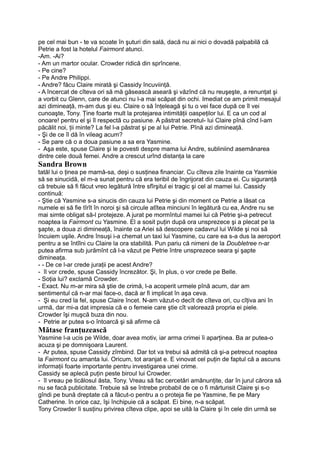 pe cel mai bun - te va scoate în şuturi din sală, dacă nu ai nici o dovadă palpabilă că
Petrie a fost la hotelul Fairmont atunci.
-Am. -Ai?
- Am un martor ocular. Crowder ridică din sprîncene.
- Pe cine?
- Pe Andre Philippi.
- Andre? făcu Claire mirată şi Cassidy încuviinţă.
- A încercat de cîteva ori să mă găsească aseară şi văzînd că nu reuşeşte, a renunţat şi
a vorbit cu Glenn, care de atunci nu l-a mai scăpat din ochi. Imediat ce am primit mesajul
azi dimineaţă, m-am dus şi eu. Claire o să înţeleagă şi tu o vei face după ce îl vei
cunoaşte, Tony. Ţine foarte mult la protejarea intimităţii oaspeţilor lui. E ca un cod al
onoare! pentru el şi îl respectă cu pasiune. A păstrat secretul- lui Claire pînă cînd l-am
păcălit noi, ţii minte? La fel l-a păstrat şi pe al lui Petrie. Pînă azi dimineaţă.
- Şi de ce îl dă în vileag acum?
- Se pare că o a doua pasiune a sa era Yasmine.
- Aşa este, spuse Claire şi le povesti despre mama lui Andre, subliniind asemănarea
dintre cele două femei. Andre a crescut urînd distanţa la care
Sandra Brown
tatăl lui o ţinea pe mamă-sa, deşi o susţinea financiar. Cu cîteva zile înainte ca Yasmkie
să se sinucidă, el m-a sunat pentru că era teribil de îngrijorat din cauza ei. Cu siguranţă
că trebuie să fi făcut vreo legătură între sfîrşitul ei tragic şi cel al mamei lui. Cassidy
continuă:
- Ştie că Yasmine s-a sinucis din cauza lui Petrie şi din moment ce Petrie a lăsat ca
numele ei să fie tîrît în noroi şi să circule atîtea minciuni în legătură cu ea, Andre nu se
mai simte obligat să-l protejeze. A jurat pe mormîntul mamei lui că Petrie şi-a petrecut
noaptea la Fairmont cu Yasmine. El a sosit puţin după ora unsprezece şi a plecat pe la
şapte, a doua zi dimineaţă, înainte ca Ariei să descopere cadavrul lui Wilde şi noi să
încuiem uşile. Andre însuşi i-a chemat un taxi lui Yasmine, cu care ea s-a dus la aeroport
pentru a se întîlni cu Claire la ora stabilită. Pun pariu că nimeni de la Doubletree n-ar
putea afirma sub jurămînt că l-a văzut pe Petrie între unsprezece seara şi şapte
dimineaţa.
- - De ce l-ar crede juraţii pe acest Andre?
- îl vor crede, spuse Cassidy încrezător. Şi, în plus, o vor crede pe Belle.
- Soţia lui? exclamă Crowder.
- Exact. Nu m-ar mira să ştie de crimă, l-a acoperit urmele pînă acum, dar am
sentimentul că n-ar mai face-o, dacă ar fi implicat în aşa ceva.
- Şi eu cred la fel, spuse Claire încet. N-am văzut-o decît de cîteva ori, cu cîţiva ani în
urmă, dar mi-a dat impresia că e o femeie care ştie cît valorează propria ei piele.
Crowder îşi muşcă buza din nou.
- Petrie ar putea s-o întoarcă şi să afirme că
Mătase franţuzească
Yasmine l-a ucis pe Wilde, doar avea motiv, iar arma crimei îi aparţinea. Ba ar putea-o
acuza şi pe domnişoara Laurent.
- Ar putea, spuse Cassidy zîmbind. Dar tot va trebui să admită că şi-a petrecut noaptea
la Fairmont cu amanta lui. Oricum, tot aranjat e. E vinovat cel puţin de faptul că a ascuns
informaţii foarte importante pentru investigarea unei crime.
Cassidy se aplecă puţin peste biroul lui Crowder.
- îl vreau pe ticălosul ăsta, Tony. Vreau să fac cercetări amănunţite, dar în jurul cărora să
nu se facă publicitate. Trebuie să se întrebe probabil de ce o fi mărturisit Claire şi s-o
gîndi pe bună dreptate că a făcut-o pentru a o proteja fie pe Yasmine, fie pe Mary
Catherine. în orice caz, îşi închipuie că a scăpat. Ei bine, n-a scăpat.
Tony Crowder îi susţinu privirea cîteva clipe, apoi se uită la Claire şi în cele din urmă se
 