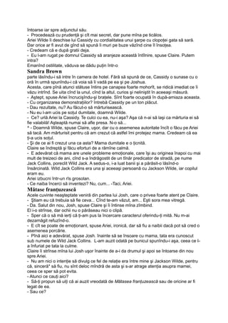 întoarse iar spre adjunctul său.
- Procedează cu prudenţă şi cît mai secret, dar pune mîna pe ticălos.
Ariei Wilde îi deschise lui Cassidy cu cordialitatea unui şarpe cu clopoţei gata să sară.
Dar orice ar fi avut de gînd să spună îi muri pe buze văzînd cine îl însoţea.
- Credeam că e după gratii deja.
- Eu l-am rugat pe domnul Cassidy să aranjeze această întîlnire, spuse Claire. Putem
intra?
Emanînd ostilitate, văduva se dădu puţin într-o
Sandra Brown
parte lăsîndu-i să intre în camera de hotel. Fără să spună de ce, Cassidy o sunase cu o
oră în urmă spunîndu-i că voia să îi vadă pe ea şi pe Joshua.
Acesta, care pînă atunci stătuse întins pe canapea foarte mohorît, se ridică imediat ce îi
văzu intrînd. Se uita cînd la unul, cînd la altul, curios şi neliniştit în aceeaşi măsură.
- Aştept, spuse Ariei încrucişîndu-şi braţele. Sînt foarte ocupată în după-amiaza aceasta.
- Cu organizarea demonstraţiilor? întrebă Cassidy pe un ton plăcut.
- Dau rezultate, nu? Au făcut-o să mărturisească.
- Nu eu l-am ucis pe soţul dumitale, doamnă Wilde.
- Ce? urlă Ariei la Cassidy. Te culci cu ea, nu-i aşa? Aşa că n-ai să laşi ca mărturia ei să
fie valabilă! Aşteaptă numai să afle presa. N-o să...
^ - Doamnă Wilde, spuse Claire, uşor, dar cu o asemenea autoritate încît o făcu pe Ariei
să tacă. Am mărturisit pentru că am crezut că astfel îmi protejez mama. Credeam că ea
ţi-a ucis soţul.
- Şi de ce ai fi crezut una ca asta? Mama dumitale e o ţicnită.
Claire se îndreptă şi făcu eforturi de a rămîne calmă.
- E adevărat că mama are unele probleme emoţionale, care îşi au originea înapoi cu mai
mult de treizeci de ani, cînd s-a îndrăgostit de un tînăr predicator de stradă, pe nume
Jack Collins, poreclit Wild Jack. A sedus-o, i-a luat banii şi a părăsit-o lăsînd-o
însărcinată. Wild Jack Collins era una şi aceeaşi persoană cu Jackson Wilde, iar copilul
eram eu.
Ariei izbucni într-un rîs grosolan.
- Ce naiba încerci să inventezi? Nu, cum... -Taci, Ariei.
Mătase franţuzească
Acele cuvinte neaşteptate veniră din partea lui Josh, care o privea foarte atent pe Claire.
- Ştiam eu că trebuia să fie ceva... Cînd te-am văzut, am... Eşti sora mea vitregă.
- Da. Salut din nou, Josh, spuse Claire şi îi întinse mîna zîmbind.
El i-o strînse, dar ochii nu o părăseau nici o clipă.
- Sper că o să mă ierţi că ţi-am pus la încercare caracterul oferindu-ţi mită. Nu m-ai
dezamăgit refuzînd-o.
- E cît se poate de emoţionant, spuse Ariei, ironică, dar să fiu a naibii dacă pot să cred o
asemenea porcărie.
- Pînă aici e adevărat, spuse Josh. înainte să se însoare cu mama, tata era cunoscut
sub numele de Wild Jack Collins. L-am auzit odată pe bunicul spunîndu-i aşa, ceea ce I-
a înfuriat pe tata la culme.
Claire îi strînse mîna lui Josh uşor înainte de a-i da drumul şi apoi se întoarse din nou
spre Ariei.
- Nu am nici o intenţie să divulg ce fel de relaţie era între mine şi Jackson Wilde, pentru
că, sinceră* să fiu, nu sînt deloc mîndră de asta şi s-ar atrage atenţia asupra mamei,
ceea ce sper să pot evita.
- Atunci ce cauţi aici?
- Să-ţi propun să uiţi că ai auzit vreodată de Mătasea franţuzească sau de oricine ar fi
legat de ea.
- Sau ce?
 