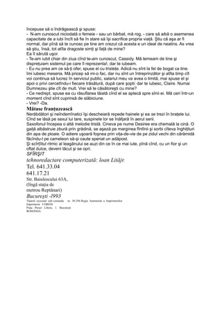 începuse să o îndrăgească şi spuse:
- N-am cunoscut niciodată o femeie - sau un bărbat, mă rog, - care să aibă o asemenea
capacitate de a iubi încît să fie în stare să îşi sacrifice propria viaţă. Ştiu că aşa ar fi
normal, dar pînă să te cunosc pe tine am crezut că acesta e un ideal de neatins. As vrea
să ştiu, însă, tot atîta dragoste simţi şi faţă de mine?
Ea îl sărută uşor.
- Te-am iubit chiar din ziua cînd te-am cunoscut, Cassidy. Mă temeam de tine şi
dispreţuiam sistemul pe care îl reprezenta!, dar te iubeam.
- Eu nu prea am ce să-ţi ofer, spuse el cu tristeţe. Adică nu sînt la fel de bogat ca tine.
îmi iubesc meseria. Mă pricep să mi-o fac, dar nu sînt un întreprinzător şi atîta timp cît
voi continua să lucrez în serviciul public, salariul meu va avea o limită, mai spuse el şi
apoi o privi cercetîndu-i fiecare trăsătură, după care şopti: dar te iubesc, Claire. Numai
Dumnezeu ştie cît de mult. Vrei să te căsătoreşti cu mine?
- Ce nedrept, spuse ea cu răsuflarea tăiată cînd el se aplecă spre sînii ei. Mă ceri într-un
moment cînd sînt cuprinsă de slăbiciune.
- Vrei? -Da.
Mătase franţuzească
Nerăbdători şi neîndemînatici îşi descheiară repede hainele şi ea se trezi în braţele lui.
Cînd se lăsă pe sexul lui tare, suspinele lor se înălţară în aerul serii.
Saxofonul începea o altă melodie tristă. Cineva pe nume Desiree era chemată la cină. O
gaiţă albăstruie zbură prin grădină, se aşeză pe marginea fîntînii şi sorbi cîteva înghiţituri
din apa de ploaie. O adiere uşoară foşnea prin viţa-de-vie de pe zidul vechi din cărămidă
făcîndu-l pe cameleon să-şi caute speriat un adăpost.
Şi scîrţîitul ritmic al leagănului se auzi din ce în ce mai iute, pînă cînd, cu un fior şi un
oftat dulce, deveni tăcut şi se opri.
SFÎRŞIT
tehnoredactare computerizată: loan Lităjr.
Tel. 641.33.04
641.17.21
Str. Baiulescului 63A,
(lîngă staţia de
metrou Reptănari)
Bucureşti -l993
Tiparul executat sub comanda nr. 30.394 Regia Autonomă a Imprimeriilor
Imprimeria CORESI
Piaţa Presei Libere, 1. Bucureşti
ROMÂNIA
 