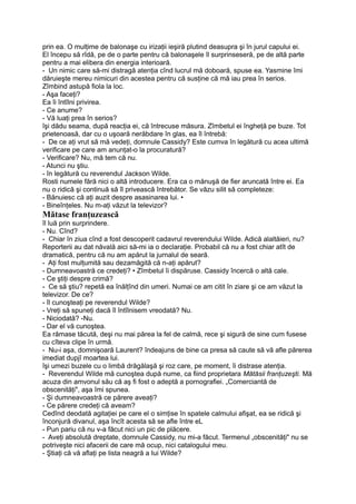 prin ea. O mulţime de balonaşe cu irizaţii ieşiră plutind deasupra şi în jurul capului ei.
El începu să rîdă, pe de o parte pentru că balonaşele îl surprinseseră, pe de altă parte
pentru a mai elibera din energia interioară.
- Un nimic care să-mi distragă atenţia cînd lucrul mă doboară, spuse ea. Yasmine îmi
dăruieşte mereu nimicuri din acestea pentru că susţine că mă iau prea în serios.
Zîmbind astupă fiola la loc.
- Aşa faceţi?
Ea îi întîlni privirea.
- Ce anume?
- Vă luaţi prea în serios?
îşi dădu seama, după reacţia ei, că întrecuse măsura. Zîmbetul ei îngheţă pe buze. Tot
prietenoasă, dar cu o uşoară nerăbdare în glas, ea îl întrebă:
- De ce aţi vrut să mă vedeţi, domnule Cassidy? Este cumva în legătură cu acea ultimă
verificare pe care am anunţat-o la procuratură?
- Verificare? Nu, mă tem că nu.
- Atunci nu ştiu.
- în legătură cu reverendul Jackson Wilde.
Rosti numele fără nici o altă introducere. Era ca o mănuşă de fier aruncată între ei. Ea
nu o ridică şi continuă să îl privească întrebător. Se văzu silit să completeze:
- Bănuiesc că aţi auzit despre asasinarea lui. •
- Bineînţeles. Nu m-aţi văzut la televizor?
Mătase franţuzească
îl luă prin surprindere.
- Nu. Cînd?
- Chiar în ziua cînd a fost descoperit cadavrul reverendului Wilde. Adică alaltăieri, nu?
Reporterii au dat năvală aici să-mi ia o declaraţie. Probabil că nu a fost chiar atît de
dramatică, pentru că nu am apărut la jurnalul de seară.
- Aţi fost mulţumită sau dezamăgită că n-aţi apărut?
- Dumneavoastră ce credeţi? • Zîmbetul îi dispăruse. Cassidy încercă o altă cale.
- Ce ştiţi despre crimă?
- Ce să ştiu? repetă ea înălţînd din umeri. Numai ce am citit în ziare şi ce am văzut la
televizor. De ce?
- îl cunoşteaţi pe reverendul Wilde?
- Vreţi să spuneţi dacă îl întîlnisem vreodată? Nu.
- Niciodată? -Nu.
- Dar el vă cunoştea.
Ea rămase tăcută, deşi nu mai părea la fel de calmă, rece şi sigură de sine cum fusese
cu cîteva clipe în urmă.
- Nu-i aşa, domnişoară Laurent? îndeajuns de bine ca presa să caute să vă afle părerea
imediat dupjî moartea lui.
îşi umezi buzele cu o limbă drăgălaşă şi roz care, pe moment, îi distrase atenţia.
- Reverendul Wilde mă cunoştea după nume, ca fiind proprietara Mătăsii franţuzeşti. Mă
acuza din amvonul său că aş fi fost o adeptă a pornografiei. „Comerciantă de
obscenităţi", aşa îmi spunea.
- Şi dumneavoastră ce părere aveaţi?
- Ce părere credeţi că aveam?
Cedînd deodată agitaţiei pe care el o simţise în spatele calmului afişat, ea se ridică şi
înconjură divanul, aşa încît acesta să se afle între eL
- Pun pariu că nu v-a făcut nici un pic de plăcere.
- Aveţi absolută dreptate, domnule Cassidy, nu mi-a făcut. Termenul „obscenităţi" nu se
potriveşte nici afacerii de care mă ocup, nici catalogului meu.
- Ştiaţi că vă aflaţi pe lista neagră a Iui Wilde?
 