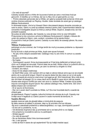 - Ce vreţi să spuneţi?
Cassidy scoase atunci o hîrtie din buzunarul hainei pe care o mai ţinea încă pe
genunchi. O desfăcu şi i-o întinse, dar ea nu făcu nici un gest pentru a o lua.
- Printre obiectele personale ale lui Wilde, am găsit şi această listă scrisă de mînă care
conţine diverse publicaţii ca Playboy, Hustler, toate revistele de acest gen şi catalogul
Mătase franţuzească.
în dimineaţa aceea, cînd el şi Howard Glenn discutaseră despre dovezile concrete pe
care le aveau, Glenn nu prea îşi arătase interesul pentru listă. Experimentatul detectiv îşi
concentra investigaţiile asupra lui Ariei şi Joshua Wilde. După el, aceştia erau cei mai
probabili suspecţi.
Se putea să aibă dreptate, dar Cassidy nu voia să lase nimic la voia întîmplării.
Propunerea lui de a arunca o privire la Mătasea franţuzească îi cîştigă o ridicare din
umeri din partea lui Glenn, care, evident, considera că îşi pierde timpul.
Cunoscînd-o însă pe Claire Laurent, Cassidy nu era deloc de aceeaşi părere. Nu avea
profilul
Mătase franţuzească
psihologic al unui criminal, dar îl intriga teribil de mult şi avusese probleme cu răposatul
predicator.
Ea îşi aruncă o clipă privirea pe hîrtie, după care spuse furioasă:
- Nu ştiu nimic despre această listă. Catalogul meu nu are nimic în comun cu aceste
reviste.
- Se pare că Wilde credea altfel.
- Se înşela.
- Domnişoară Laurent, firma dumneavoastră ar fi fost ţinta defăimării şi hărţuirii pînă
cînd v-ar fi obligat să renunţaţi. Potrivit datei de pe listă, Wilde a făcut un jurămînt sfînt cu
cîteva săptămîni înainte să moară, pe care l-a semnat cu sîngele lui chiar.
- Evident, era nebun.
- Avea mii de adepţi credincioşi.
- Şi Adolf Hitler avea. Unii oameni sînt ca nişte oi cărora trebuie să le spui ce să creadă
pentru că nu pot gîndi singuri. Dacă li se spune destul de des ceea ce vor ei să audă,
atunci urmează pe oricine şi cred orice li se bagă pe gît. Sînt îndoctrinaţi. Mi-e milă de ei,
dar sînt liberi să aleagă. Eu nu vreau decît să fiu lăsată în pace să-mi văd de treabă.
Acesta este singurul conflict pe care l-am avut cu Jackson Wilde. Credea că îşi poate
impune convingerile asupra tuturor. Nu-i plăcea catalogul meu, foarte bine. Dar cine îi
dădea dreptul să-l condamne?
- El ar spune că Dumnezeu.
- Dar noi n-avem decîî cuvintele lui Wilde, nu? Era mai încordată decît o coardă de
chitară gata
să plesnească. Pieptul îi palpita, tulburînd lichidul din sticluţa de la gît. Cassidy mai
învăţă ceva în legătură cu Claire Laurent în acele momente de tensiune, în
Sandra Brown
spatele rezervei sale de gheaţă bătea o inimă plină de pasjune.
îşi dădu seama că stătea în picioare, deşi nu îşi amintea cînd se ridicase.
-Aţi avut o adevărată problemă cu teleevanghelistul, nu-i aşa, domnişoară Laurent?
- El era cel cu problema, nu eu.
- Vă declarase duşmanul său şi promisese să nu se lase pînă nu va cîştiga.
- Era propria lui cruciadă la care eu nu participam.
- Sînteţi sigură?
- Ce vreţi să spuneţi?
- Nu se declarase război între dumneavoastră?
- Nu. L-am ignorat.
- Unde aţi fost în seara de opt septembrie? Ea îşi înălţă imediat capul.
 