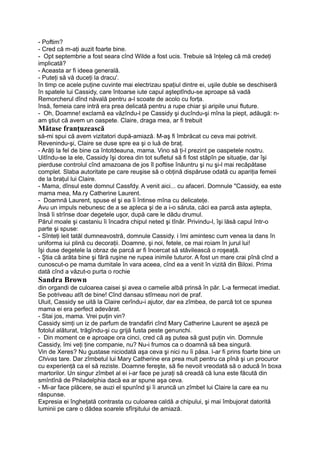 - Poftim?
- Cred că m-aţi auzit foarte bine.
- Opt septembrie a fost seara cînd Wilde a fost ucis. Trebuie să înţeleg că mă credeţi
implicată?
- Aceasta ar fi ideea generală.
- Puteţi să vă duceţi la dracu'.
în timp ce acele puţine cuvinte mai electrizau spaţiul dintre ei, uşile duble se deschiseră
în spatele lui Cassidy, care întoarse iute capul aşteptîndu-se aproape să vadă
Remorcherul dînd năvală pentru a-l scoate de acolo cu forţa.
însă, femeia care intră era prea delicată pentru a rupe chiar şi aripile unui fluture.
- Oh, Doamne! exclamă ea văzîndu-l pe Cassidy şi ducîndu-şi mîna la piept, adăugă: n-
am ştiut că avem un oaspete. Claire, draga mea, ar fi trebuit
Mătase franţuzească
să-mi spui că avem vizitatori după-amiază. M-aş fi îmbrăcat cu ceva mai potrivit.
Revenindu-şi, Claire se duse spre ea şi o luă de braţ.
- Arăţi la fel de bine ca întotdeauna, mama. Vino să ţi-l prezint pe oaspetele nostru.
Uitîndu-se la ele, Cassidy îşi dorea din tot sufletul să fi fost stăpîn pe situaţie, dar îşi
pierduse controlul cînd amazoana de jos îl poftise înăuntru şi nu şi-l mai recăpătase
complet. Slaba autoritate pe care reuşise să o obţină dispăruse odată cu apariţia femeii
de la braţul lui Claire.
- Mama, dînsul este domnul Cassfdy. A venit aici... cu afaceri. Domnule "Cassidy, ea este
mama mea, Ma.ry Catherine Laurent.
- Doamnă Laurent, spuse el şi ea îi întinse mîna cu delicateţe.
Avu un impuls nebunesc de a se apleca şi de a i-o săruta, căci ea parcă asta aştepta,
însă îi strînse doar degetele uşor, după care le dădu drumul.
Părul moale şi castaniu îi încadra chipul neted şi tînăr. Privindu-l, îşi lăsă capul într-o
parte şi spuse:
- Sînteţi leit tatăl dumneavostră, domnule Cassidy. i îmi amintesc cum venea la dans în
uniforma iui plină cu decoraţii. Doamne, şi noi, fetele, ce mai roiam în jurul lui!
îşi duse degetele la obraz de parcă ar fi încercat să stăvilească o roşeaţă.
- Ştia că arăta bine şi fără ruşine ne rupea inimile tuturor. A fost un mare crai pînă cînd a
cunoscut-o pe mama dumitale în vara aceea, cînd ea a venit în vizită din Biloxi. Prima
dată cînd a văzut-o purta o rochie
Sandra Brown
din organdi de culoarea caisei şi avea o camelie albă prinsă în păr. L-a fermecat imediat.
Se potriveau atît de bine! Cînd dansau stîrneau nori de praf.
Uluit, Cassidy se uită la Claire cerîndu-i ajutor, dar ea zîmbea, de parcă tot ce spunea
mama ei era perfect adevărat.
- Stai jos, mama. Vrei puţin vin?
Cassidy simţi un iz de parfum de trandafiri cînd Mary Catherine Laurent se aşeză pe
fotolul alăturat, trăgîndu-şi cu grijă fusta peste genunchi.
- Din moment ce e aproape ora cinci, cred că aş putea să gust puţin vin. Domnule
Cassidy, îmi veţi ţine companie, nu? Nu-i frumos ca o doamnă să bea singură.
Vin de Xeres? Nu gustase niciodată aşa ceva şi nici nu îi păsa. l-ar fi prins foarte bine un
Chivas tare. Dar zîmbetul lui Mary Catherine era prea mult pentru ca pînă şi un procuror
cu experienţă ca el să reziste. Doamne fereşte, să fie nevoit vreodată să o aducă în boxa
martorilor. Un singur zîmbet al ei i-ar face pe juraţi să creadă că luna este făcută din
smîntînă de Philadelphia dacă ea ar spune aşa ceva.
- Mi-ar face plăcere, se auzi el spunînd şi îi aruncă un zîmbet lui Claire la care ea nu
răspunse.
Expresia ei îngheţată contrasta cu culoarea caldă a chipului, şi mai îmbujorat datorită
luminii pe care o dădea soarele sfîrşitului de amiază.
 