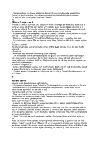 - Mai povesteşte-mi despre academia de marină, domnule Cassidy, spuse Mary
Catherine. Am fost atît de mîndră pentru părinţii dumitale cînd ai primit numirea.
Cu ajutorul unei burse pentru baschet, Cassidy
72
Mătase franţuzească
reuşise să urmeze cursurile unui colegiu în micul său orăşel din Kentucky, după care a
lucrat un an ca să strîngă bani pentru universitate. Sigur nu candidase niciodată la o
academie militară. Economiile strînse în timpul armatei pe care o făcuse după războiul
din Vietnam, îl ajutaseră să îşi plătească şcoala de drept după liberare.
- A fost exact aşa cum am sperat, îi spuse el lui Mary Catherine • luînd paharul cu vin pe
care ea i-l umpluse dintr-una din sclipitoarele carafe de cristal.
- Claire, nu vrei şi tu puţin? întrebă Mary Catherine întinzîndu- i un pahar fiicei sale.
- Nu, mulţumesc, mama. Mai am încă de lucru. Mary Catherine clătină din cap cu tristeţe
şi îi
spuse lui Cassidy:
Tot timpul lucrează. Mult prea mult pentru o tînără, după părerea mea, dar este foarte
talentată.
- Am văzut.
Observase deja desenele înrămate şi puse pe pereţi.
- Am încercat să o învăţ să tricoteze şi să cro-şteze, spuse femeia arătînd spre coşul
care acum era la picioarele ei, dar lui Claire Louise nu-i place să facă altceva decît
haine. A început cu păpuşi de hîrtie. Cînd garderobele din cărţi se terminau, desena, co-
lora şi tăia altele singură.
îi zîmbi cu drag fiicei ei.
- Cele pe care le făcea ea erau mult mai frumoase decît cele din cărţi. De la asta a trecut
la cusut. Cînd ai cerut o maşină de cusut ca dar de Crăciun?
- Cred că aveam doisprezece ani, răspunse ea încordat şi Cassidy îşi dădu seama că
nu îi făcea
r
Sandra Brown
plăcere să se discute despre ea în faţa lui.
- Doisprezece! exclamă Mary Catherine. Şi din ziua cînd a primit-o şi-a petrecut fiecare
clipă liberă cosînd şi făcînd haine după tipare cumpărate sau create de ea însăşi.
Totdeauna s-a priceput atît de bine la asta.
Roşi şi îşi plecă privirea, ruşinoasă.
- Sigur, nu prea sînt de acord cu unele lucruri pe care le face acum. Sînt atît de sumare,
dar bănuiesc că sînt eu cam demodată. Tinerele din ziua de azi nu mai sînt învăţate cu
modestia, cum a fost generaţia mea.
Sorbi puţin vin şi apoi îl privi cu interes.
- la spune-mi, domnule Cassidy, unchiul dumitale, Clive, a găsit petrol în Alaska? E o
afacere neplăcută şi riscantă, petrolul!
înainte ca el să poată răspunde ceva despre unchiul care nu exista, uşa se deschise din
nou în spatele lor. De data aceasta pătrunse şi un val de aer, de parcă fusese deschisă
brusc din partea cealaltă. Fu atît de uluit de apariţia femeii care intră, încît sări în picioare
aproape vărsînd vinul.
- Slavă Domnului! exclamă ea zărind-o pe Mary Catherine. M-am speriat că a şters-o
iar.
Avea cel puţin un metru optzeci înălţime şi nişte membre lungi şi graţioase ca ale unei
gazele. Trupul 1
superb îi era înfăşurat într-un kimono alb de prosop care îi venea pînă la
jumătatea pulpelor. Un prosop răsucit ca un turban în jurul capului. Chiar şi fără fard, faţa
ei era captivantă - ochi ca nişte agate, distanţaţi; un nas mic şi drept; buze pline; un
 