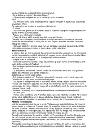 sînului. încet şi cu un şocant regret îi dădu drumul.
- Ce ar trebui să „pricep", domnule Cassidy?
- Că n-am venit aici pentru a sta la taclale şi pentru at>ea vin.
-Nu?
- Nu. Am venit într-o vizită oficială pentru a vă pune întrebări în legătură cu asasinarea
lui Jackson Wilde.
Ea trase adînc aer în piept şi se cutremură instinctiv.
- E ridicol.
- Nu şi dacă ne gîndim cît aţi fi pierdut dacă ar fi-apucat să-şi pună în aplicare planurile
legate de firma dumneavoastră.
- Asta nu s-ar fi întîmplat niciodată.
- Poate că aţi vrut să fiţi absolut sigură că nu se va întîmpla.
Claire îşi trecu mîna prin păr liniştindu-se vizibil şi descreţindu-şi cutele de pe frunte
provocate de consternare. Cînd îl privi din nou, chipul îi era la fel de neted ca al unei
păpuşi de porţelan.
- Domnule Cassidy, v-am mai spus, nu l-am cunoscut -niciodată pe reverendul Wilde.
Niciodată n-am corespondat cu el direct. N-am vorbit nici măcar
Sandra Brown
la telefon, deşi am fost contactată de oameni din personalul său pentru a mă provoca să
particip la o dezbatere publică alături de el, ceea ce eu am refuzat în mod repetat. N-am
avut absolut nimic de-a face cu el. Cu siguranţă nu l-am ucis eu.
- V-a pus firma în primejdie.
- întreţinea iluziile unor fanatici, strigă ea pierzîndu-şi puţin calmul. Chiar credeţi că ar fi
putut răsturna imperiul Playboy?
- Dar firma dumneavoastră era mult mai mică.
- Absolut. Şi?
- Şi aveţi sediul aici în New Orleans. Poate că atunci cînd a ajuns aici, v-aţi gîndit la
ocazia de a-l face să tacă pentru totdeauna.
Satisfăcută, ea îşi încrucişa braţele.
- Ar fi fost ceva evident, nu? Poate că mă credeţi în stare să comit o crimă, domnule
Cassidy, dar, vă rog, nu-mi subestimaţi inteligenţa.
- Nu, spuse el încet privind ţintă în ochii ei ca ambra. Puteţi fi sigură că nu voi face asta.
Privirea lui o fixă cîteva secunde prea mult, preschimbîndu-se din acuzatoare în ceva
mai aproape de interes. Cassidy începu să se simtă foarte prost. Cu toate acestea, ea fu
cea care îi puse capăt.
- Este clar că nu aveţi nici o dovadă concretă care să mă lege de această crimă.
- De unde ştiţi?
- Pentru că nu există nici una. N-am fost acolo, spuse ea ridicîndu-şi bărbia. Aţi venit aici
pentru că vă agăţaţi Şi de un fir de pai, căutaţi cu disperare ceva fiindcă nici biroul
dumneavoastră, nici poliţia nu au arestat nici un suspect, iar crima s-a petrecut cu mai
Mătase franţuzească
mult de şaptezeci şi două de ore în urmă. Văduva acuză autorităţile locale de trîndăvie,
incompetenţă şi indiferenţă. Presa vă atacă, iar adepţii lui Wilde cer să se facă dreptate.
Pe scurt, domnule Cassidy, aveţi nevoie de un ţap ispăşitor, spuse ea şi făcu o pauză
pentru a răsufla. Vă înţeleg situaţia, dar înţelegerea mea nu merge pînă într-acolo încît
să-mi las caracterul insultat şi intimitatea violată. Vă rog să plecaţi.
Cassidy era impresionat de precizia vorbelor ei. Era adevărat că şeful lui, Crowder, era
din ce în ce mai nervos din cauza situaţiei complicate creată de asasinarea lui Wilde.
Articolele din presă despre-investigarea cazului erau din ce în ce mai ironice şi mai
sarcastice.
Ariei Wilde şi cei din jurul răposatului evanghelist îi criticau din ce în ce mai tare pe toţi,
începînd de la onorabilul primar şi pînă la cel din urmă poliţist. Văduva vroia să ia trupul
 