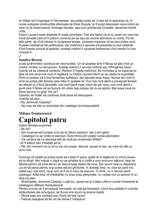 lui Wilde să îl îngroape în Tennessee, dar poliţia ezita să i-l dea tot în speranţa că, în
ciuda autopsiei amănunţite efectuate de Elyie Dupuis, ar fi putut descoperi ceva indicii pe
care nu le observaseră, întreaga situaţie, aşa cum prevăzuse Crowder, devenise foarte
urîtă.
Claire Laurent avea dreptate în toate privinţele. Trist era faptul că el nu avea nici cea mai
mică dovadă care ar fi putut-o conecta pe ea sau pe oricine altcineva cu crima. Pe de
altă parte, de cînd intrase în încăperea aceea, avusese impresia că ea ascundea ceva.
Fusese neobişnuit de politicoasă, dar instinctul îi spunea că prezenţa lui era nedorită.
Cînd fusese avocat al apărării, acelaşi instinct îi spusese totdeauna cînd clientul lui era
vinovat în
J
Sandra Brown
ciuda jurămintelor acestuia de nevinovăţie. Un al şaselea simţ îl făcea să ştie cînd un
martor minţea cu neruşinare. Acelaşi instinct îi anunţa victoria sau înfrîngerea exact
înainte să se citească verdictul. Rareori îl înşela instinctul. Se încredea şi se baza pe ei.
Ştia că era ceva mai mult în legătură cu Claire Laurent decît ce se vedea la suprafaţă.
Ochii ei puteau să fi fost ferestrele sufletului, dar jaluzele erau trase. Numai din cînd în
cînd se putea zări femeia care trăia în spatele lor. Era mai mult decît o pricepută femeie
de afaceri şi o fiică devotată, mai mult decît nişte valuri de păr sexy, mai mult decît o
gură care îl făcea să se bucure că unele legi puteau să nu se aplice. Mai avea ceva ce
ţinea ascuns cu grijă. De ce?
Cassidy se hotărî să continue pînă avea să descopere.
-înainte să plec...
- Da, domnule Cassidy?
- Aş vrea să văd un exemplar din catalogul dumneavoastră.
Mătase franţuzească
Capitolul patru
Claire rămase surprinsă.
- De ce?
- Am încercat-să cumpăr unul de la cîteva standuri, dar n-am găsit.
- Catalogul nu se vinde la standuri. Este trimis prin poştă numai abonaţilor.
- Ce conţine de l-a deranjat atît de mult pe reverendul Wilde?
- Ar fi trebuit să-l întrebaţi pe el.
- Păi, din moment ce cu el nu se mai poate, discuta, spuse el sec, aş vrea să văd cu
ochii mei.
Crezuse că odată ce presa avea să o lase în pace, grijile ei în legătură cu crima aveau
să ia sfîrşit. Nici măcar o clipă nu se gîndise la o vizită a unui procuror adjunct, deşi se
felicita pentru că pînă atunci se descurcase destul de bine. Dar acum voia cu disperare
Aca el să plece pentru a-şi putea aduna gîndurile. în acelaşi timp, nu voia să pară nici
ostilă sau, mai exct, ca şi cum ar fi avut ceva de ascuns.' în fond, nu îi ceruse decît
catalogul. Atîta timp cît întrebările nu erau prea personale, nu vedea nici un pericol în a-i
face pe plac.
- Bineînţeles, domnule Cassidy. Luaţi loc, spuse ea şi îi dădu ultimul număr trimestrial al
catalogului Mătase franţuzească.
Pentru a evita să îl privească nervoasă, se uită pe fereastră. Cerul era scăldat în culorile
strălucitoare ale amurgului, iar fluviul era acum ca arama topită.
- Oficial este ora cocktail-ului. Doriţi să beţi ceva?
- Trebuie neapărat să fie vin de Xeres? întrebă el.
 