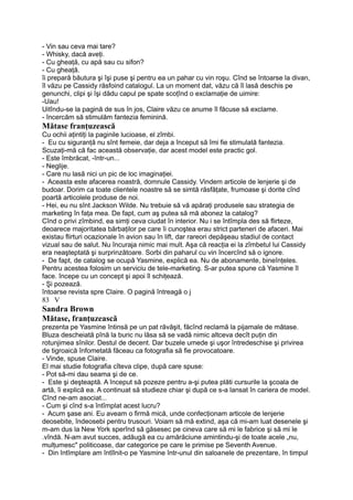 - Vin sau ceva mai tare?
- Whisky, dacă aveţi.
- Cu gheaţă, cu apă sau cu sifon?
- Cu gheaţă.
îi prepară băutura şi îşi puse şi pentru ea un pahar cu vin roşu. Cînd se întoarse la divan,
îl văzu pe Cassidy răsfoind catalogul. La un moment dat, văzu că îl lasă deschis pe
genunchi, clipi şi îşi dădu capul pe spate scoţînd o exclamaţie de uimire:
-Uau!
Uitîndu-se la pagină de sus în jos, Claire văzu ce anume îl făcuse să exclame.
- încercăm să stimulăm fantezia feminină.
Mătase franţuzească
Cu ochii aţintiţi la paginile lucioase, el zîmbi.
- Eu cu siguranţă nu sînt femeie, dar deja a început să îmi fie stimulată fantezia.
Scuzaţi-mă că fac această observaţie, dar acest model este practic gol.
- Este îmbrăcat, -într-un...
- Neglije.
- Care nu lasă nici un pic de loc imaginaţiei.
- Aceasta este afacerea noastră, domnule Cassidy. Vindem articole de lenjerie şi de
budoar. Dorim ca toate clientele noastre să se simtă răsfăţate, frumoase şi dorite cînd
poartă articolele produse de noi.
- Hei, eu nu sînt Jackson Wilde. Nu trebuie să vă apăraţi produsele sau strategia de
marketing în faţa mea. De fapt, cum aş putea să mă abonez la catalog?
Cînd o privi zîmbind, ea simţi ceva ciudat în interior. Nu i se întîmpla des să flirteze,
deoarece majoritatea bărbaţilor pe care îi cunoştea erau strict parteneri de afaceri. Mai
existau flirturi ocazionale în avion sau în lift, dar rareori depăşeau stadiul de contact
vizual sau de salut. Nu încuraja nimic mai mult. Aşa că reacţia ei la zîmbetul lui Cassidy
era neaşteptată şi surprinzătoare. Sorbi din paharul cu vin încercînd să o ignore.
- De fapt, de catalog se ocupă Yasmine, explică ea. Nu de abonamente, bineînţeles.
Pentru acestea folosim un serviciu de tele-marketing. S-ar putea spune că Yasmine îl
face. începe cu un concept şi apoi îl schiţează.
- Şi pozează.
întoarse revista spre Claire. O pagină întreagă o j
83 V
Sandra Brown
Mătase, franţuzească
prezenta pe Yasmine întinsă pe un pat răvăşit, făcînd reclamă la pijamale de mătase.
Bluza descheiată pînă la buric nu lăsa să se vadă nimic altceva decît puţin din
rotunjimea sînilor. Destul de decent. Dar buzele umede şi uşor întredeschise şi privirea
de tigroaică înfometată făceau ca fotografia să fie provocatoare.
- Vinde, spuse Claire.
El mai studie fotografia cîteva clipe, după care spuse:
- Pot să-mi dau seama şi de ce.
- Este şi deşteaptă. A început să pozeze pentru a-şi putea plăti cursurile la şcoala de
artă, îi explică ea. A continuat să studieze chiar şi după ce s-a lansat în cariera de model.
Cînd ne-am asociat...
- Cum şi cînd s-a întîmplat acest lucru?
- Acum şase ani. Eu aveam o firmă mică, unde confecţionam articole de lenjerie
deosebite, îndeosebi pentru trusouri. Voiam să mă extind, aşa că mi-am luat desenele şi
m-am dus la New York sperînd să găsesec pe cineva care să mi le fabrice şi să mi le
.vîndă. N-am avut succes, adăugă ea cu amărăciune amintindu-şi de toate acele „nu,
mulţumesc" politicoase, dar categorice pe care le primise pe Seventh Avenue.
- Din întîmplare am întîlnit-o pe Yasmine într-unul din saloanele de prezentare, în timpul
 