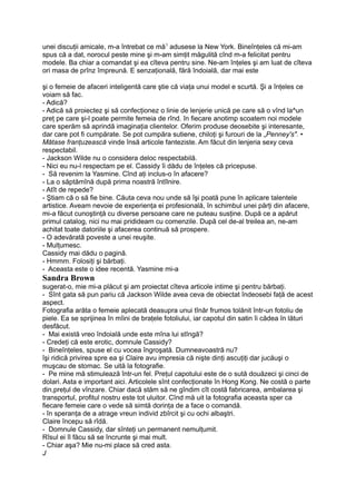unei discuţii amicale, m-a întrebat ce mă1
adusese la New York. Bineînţeles că mi-am
spus că a dat, norocul peste mine şi m-am simţit măgulită cînd m-a felicitat pentru
modele. Ba chiar a comandat şi ea cîteva pentru sine. Ne-am înţeles şi am luat de cîteva
ori masa de prînz împreună. E senzaţională, fără îndoială, dar mai este
şi o femeie de afaceri inteligentă care ştie că viaţa unui model e scurtă. Şi a înţeles ce
voiam să fac.
- Adică?
- Adică să proiectez şi să confecţionez o linie de lenjerie unică pe care să o vînd la^un
preţ pe care şi-l poate permite femeia de rînd. în fiecare anotimp scoatem noi modele
care sperăm să aprindă imaginaţia clientelor. Oferim produse deosebite şi interesante,
dar care pot fi cumpărate. Se pot cumpăra sutiene, chiloţi şi furouri de la „Penney's". •
Mătase franţuzească vinde însă articole fanteziste. Am făcut din lenjeria sexy ceva
respectabil.
- Jackson Wilde nu o considera deloc respectabilă.
- Nici eu nu-l respectam pe el. Cassidy îi dădu de înţeles că pricepuse.
- Să revenim la Yasmine. Cînd aţi inclus-o în afacere?
- La o săptămînă după prima noastră întîlnire.
- Atît de repede?
- Ştiam că o să fie bine. Căuta ceva nou unde să îşi poată pune în aplicare talentele
artistice. Aveam nevoie de experienţa ei profesională, în schimbul unei părţi din afacere,
mi-a făcut cunoştinţă cu diverse persoane care ne puteau susţine. După ce a apărut
primul catalog, nici nu mai pridideam cu comenzile. După cel de-al treilea an, ne-am
achitat toate datoriile şi afacerea continuă să prospere.
- O adevărată poveste a unei reuşite.
- Mulţumesc.
Cassidy mai dădu o pagină.
- Hmmm. Folosiţi şi bărbaţi.
- Aceasta este o idee recentă. Yasmine mi-a
Sandra Brown
sugerat-o, mie mi-a plăcut şi am proiectat cîteva articole intime şi pentru bărbaţi.
- Sînt gata să pun pariu că Jackson Wilde avea ceva de obiectat îndeosebi faţă de acest
aspect.
Fotografia arăta o femeie aplecată deasupra unui tînăr frumos tolănit într-un fotoliu de
piele. Ea se sprijinea în mîini de braţele fotoliului, iar capotul din satin îi cădea în lături
desfăcut.
- Mai există vreo îndoială unde este mîna lui stîngă?
- Credeţi că este erotic, domnule Cassidy?
- Bineînţeles, spuse el cu vocea îngroşată. Dumneavoastră nu?
îşi ridică privirea spre ea şi Claire avu impresia că nişte dinţi ascuţiţi dar jucăuşi o
muşcau de stomac. Se uită la fotografie.
- Pe mine mă stimulează într-un fel. Preţul capotului este de o sută douăzeci şi cinci de
dolari. Asta e important aici. Articolele sînt confecţionate în Hong Kong. Ne costă o parte
din,preţul de vînzare. Chiar dacă stăm să ne gîndim cît costă fabricarea, ambalarea şi
transportul, profitul nostru este tot uluitor. Cînd mă uit la fotografia aceasta sper ca
fiecare femeie care o vede să simtă dorinţa de a face o comandă.
- în speranţa de a atrage vreun individ zbîrcit şi cu ochi albaştri.
Claire începu să rîdă.
- Domnule Cassidy, dar sînteţi un permanent nemulţumit.
Rîsul ei îl făcu să se încrunte şi mai mult.
- Chiar aşa? Mie nu-mi place să cred asta.
J
 