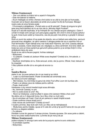 Mătase franţuzească
- Dar v-ar plăcea ca tînărul să nu apară în fotografie.
- Este într-adevăr la înălţime.
- Acum înţelegeţi ce simte o femeie cînd iubitul ei se uită la cine ştie ce frumuseţe,
încercăm să ne facem abonatele să simtă că ar putea fi la fel de frumoase. Mesajul
nostru este că orice femeie poate
. fi frumoasă şi atrăgătoare. „Purtaţi asta ca să fiţi adorată". Poate că singurul ei gînd
este să-şi facă bărbatul să nu se mai uite la „Monday Night Football".
După ce îi ascultă explicaţia, el îşi îndreptă din nou atenţia asupra catalogului. Claire îi
urmări în linişte ochii cenuşii cum parcurgeau paginile. Din cînd în cînd el ducea paharul
la gură. Avea buze subţiri şi masculine, cea de jos puţin mai plină şi o gropiţă în obrazul
stîng.
Dintr-un punct de vedere cît se poate de obiectiv, era un bărbat care arăta bine. perciunii
grizonaţi erau atrăgători, iar părul castaniu îi atingea partea de sus a urechilor într-un
mod fermecător. Puţini bărbaţi erau mai înalţi decît Yasmine, dar cînd- Cassidy dăduse
mîna cu aceasta, Claire observase că o depăşea cu cîţiva centimetri. Era bine clădit, iar
braţul pe care şi-l ţinea sprijinit pe genunchi părea puternic şi se simţea forţă în mîna
străbătută intens de vene.
După ce se uită la fiecare pagină, închise catalogul.
- Mulţumesc.
- Cu plăcere. Credeţi că Jackson Wilde avea dreptate? Credeţi că e, într-adevăr, o
porcărie?
- Neoficial, bineînţeles că nu. Este senzual, erotic, dar jiu porno. Oficial, însă, trebuie să
fiu imparţial.
îi făcu plăcere să afle că nu era gata să arunce cu
•
87
Sandra Brown
pietre în ea. îşi puse paharul de vin pe masă şi se ridică.
- Luaţi-l cu dumneavoastră. Poate vă decideţi să comandaţi ceva.
Se ridică şi el luînd catalogul.
- Mă îndoiesc. Eu mă limitez la genul de chilot Fruit ofthe Loom din bumbac alb.
- Poate v-ar plăcea ceva de mătase pentru odihnă.
- Poate. Aveţi armă?
întrebarea o ului venind imediat după acea afirmaţie.
- Nu, domnule Cassidy, nu am.
- Nici nu aveţi acces la una? -Nu.
- Revin la întrebarea: unde'vă aflaţi în seara cînd Jackson Wilde a fost ucis?
Se abţinu să nu îi răspundă furios, ba o făcu chiar cu mult calm:
- Nu-mi amintesc să fi ieşit. Cred că am petrecut o seară liniştită acasă.
- Poate confirma cineva acest lucru?
- Este nevoie de confirmare? Credeţi că mint?
îi susţinu privirea, deşi dură cam mult, şi o făcu să se neliniştească.
- Mulţumesc pentru trataţie, spuse el în cele din urmă şi îşi azvîrli haina din nou pe umăr
ţinînd-o cu degetul arătător.
- Cu plăcere.
Peretele numai din geamuri îi atrase privirea. Soarele apusese. Din acea parte a clădirii,
fluviul se putea vedea foarte bine. Luminile de pe mal şi de pe
Mătase franţuzească
podea sclipeau în amurgul care varia de la purpuriu aprins la auriu strălucitor.
- O privelişte superbă.
- Mulţumesc.
 