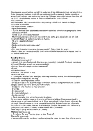 îşi asigurase acea privelişte cumpărînd porţiunea dintre clădirea ei şi mal, transformînd-o
în loc de parcare. Aducea profit şi îi oferea siguranţa că nu avea să îi strice peisajul cu
vreun hotel înalt sau cu vreun centru comercial. Valoarea terenului crescuse de mii de ori
de cînd îl cumpărase ea, dar nu ar fi renunţat la el pentru nimic în lume.
- Vă conduc eu.
Ieşi înaintea lui, trecu de luxosul birou de primire şi urcară în lift. Odată ce începu
coborîrea, el o întrebă:
- La etajul al treilea ce este?
- Apartamentul meu.
- Nu sînt mulţi cei care păstrează acest straniu obicei de a locui deasupra propriei firme.
- în Vieux Carre sînt.
- Vorbiţi ca un adevărat cunoscător.
- M-am născut aici şi .n-am locuit niciodată în altă parte. Şi la colegiu tot aici am fost,
mergînd în fiecare zi cu tramvaiul pînă la Tulane.
- Aţi avut o copilărie fericită?
- Foarte.
- Fără evenimente majore sau crize?
- Fără.
- Nici chiar în legătură cu mama dumneavoastră? Claire ridică din umeri.
- Pentru că nu am cunoscut-o altfel, m-am adaptat bolii ei aşa cum ar face orice copil cu
un părinte handicapat.
Sandra Brown
- Şi tatăl dumneavoastră?
- A murit cînd eram foarte mică. Mama nu s-a recăsătorit niciodată. Am locuit cu mătuşa
ei, Laurel. După ce a murit ea, ne-am mutat aici.
- Hmmm. Mama locuieşte cu dumneavoastră?
- Exact.
- Nimeni altcineva?
- Yasmine, cînd se află în oraş.
- Harry cine este?
- Domnişoara Harriett York, menajera noastră şi infirmiera mamei. Nu rămîne aici peste
noapte decît cînd plec eu din oraş.
- Cît de des se întîmplă acest lucru?
- De două ori pe an mă duc în Europa şi în Orient pentru a cumpăra materiale. Mai sînt
obligată să mai fac cîteva drumuri şi la New York.
- Cît de des vine Yasmine la New Orleans?
- Depinde.
- De ce anume?
- De mai multe lucruri. .
- Ca de exemplu?
- Ca de exemplu, cînd lucrăm la următorul catalog.
Nu era nevoie să-l informeze că drumurile lui Yasmine la New Orleans deveniseră în
ultima vreme şi mai dese şi nici de ce. Ar fi fost o prostie să îi ofere singură informaţii. De
mic copil, Claire învăţase să nu se încreadă în autorităţi. Puteau întoarce o informaţie
împotriva ta ori de cîte ori îi venea bine birocraţiei. Şi chiar dacă avea mîini de bărbat şi
gropiţă în obraz, domnul Cassidy nu era altceva decît un birocrat.
- Mai vreţi să ştiţi şi altceva, domnule Cassidy?
Mătase franţuzească
- O mulţime. Ce face Yasmine acum la New Orleans?
Claire oftă resemnată.
- Ne consultăm pentru următorul catalog. A dezvoltat ideea şi a ales deja şi locul pentru
 