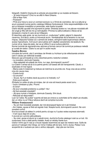 fotografii. Hotărîm împreună ce articole să prezentăm şi ce modele să folosim.
- Şi restul timpului? Cînd nu se află în New Orleans.
- Stă la New York.
- Pozează?
- Pînă anul trecut a avut un contract exclusiv cu o firmă de cosmetice, dar s-a săturat şi
acum pozează numai pentru catalogul Mătase franţuzească, între responsabilităţile ei de
aici şi dirijarea investiţiilor ei personale, este foarte ocupată.
Claire răsuflă uşurată cînd ajunseră la parter. Distanţa aceea nu i se păruse niciodată atît
de lungă şi liftul atît de mic şi neîncăpător. Privirea lui pătrunzătoare o făcea să îşi
dorească o manta în care să se înfăşoare.
El deschise uşile grele, iar ea murmură un „mulţumesc" grăbit, păşind în depozitul
cavernos. Era tăcut, pustiu şi întunecat acum. Ventilatoarele de la ferestre nu se mai
mişcau. Depozitul fusese ca o cameră de ardere, strîngînd toată după-amiaza căldura
aceea îngrozitoare, încît acum aerul părea să fi căpătat caracteristici de ţesătură. Nu
numai că se .lipea de piele, dar se şi infiltra în ea şi sufoca plămînii.
Numai luminile de siguranţă erau aprinse şi formau cercuri de lumină pe podeaua netedă
şi curată din beton. Claire nu se opri în acele insule
Sandra Brown
circulare de lumină, căci îi aminteau de filmele cu închisori şi de reflectoarele sinistre
care îi căutau pe nefericiţii evadaţi.
Descuie uşa principală şi o ţinu deschisă pentru nedoritul vizitator.
- La revedere, domnule Cassidy.
- Abia aşteptaţi să scăpaţi de mine, nu-i aşa, domnişoară Laurent? .
Lui Claire îi venea să se ia ia palme pentru că fusese atît de transparentă. Căută, o
explicaţie cît mai logică.
- Mama este în tratament şi trebuie să mănînce la anumite ore. N-aş vrea să-se amîne
cina din cauza mea.
- Foarte bună.
- Ce anume?
- Scuza. Aş fi un ticălos dacă aş pune-o la îndoială, nu?
- Este purul adevăr.
Zîmbetul lui arăta că ştia că minţea, dar că voia să treacă peste acest lucru.
- încă o întrebare şi plec. Promit.
- Ei bine?
- Aţi avut vreodată probleme cu poliţia? -Nu!
- Aţi fost arestată vreodată?
- Aţi spus numai o întrebare, domnule Cassidy. Sînt două.
- Refuzaţi să răspundeţi?
Lua-!-ar naiba. Nu putea" suporta să lase pe cineva cu autoritate să fie stăpîn pe situaţie,
dar un refuz nu ar fi făcut altceva decît să complice lucrurile.
Mătase franţuzească
- Nu am fost niciodată arestată, dar mă deranjează faptul că m-aţi întrebat.
- Am înţeles, spuse el fără să regrete însă. Noapte bună, domnişoară Laurent. Ne vom
revedea curînd.
Era bucuroasă că stătea în umbră pentru că aşa nu îi putea vedea expresia alarmată.
- V-am spus deja tot ce ştiu.
îi aruncă iar o privire pătruzătoare.
- Nu cred, spuse el atunci şi o salută ironic, ducînd la frunte catalogul rulat ca un tub. Vă
mulţumesc încă o dată pentru trataţie. Aveţi un whisky foarte bun.
Claire îi trînti uşa în nas şi o încuie repede rezemîndu-se apoi de metalul rece. Sufla de
parcă ar fi alergat mile întregi, iar inima îi bătea atît de tare, încît o durea. Pielea îi era
acoperită de o sudoare pe care o atribui zăpuşelii... deşi ştia ea mai bine.
 