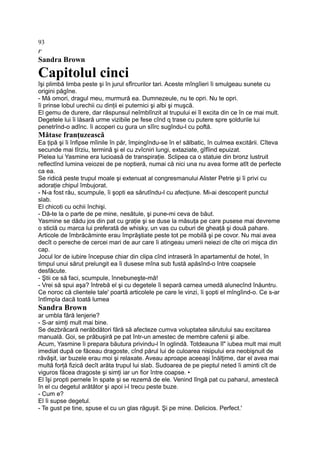 93
r
Sandra Brown
Capitolul cinci
îşi plimbă limba peste şi în jurul sfîrcurilor tari. Aceste mîngîieri îi smulgeau sunete cu
origini păgîne.
- Mă omori, dragul meu, murmură ea. Dumnezeule, nu te opri. Nu te opri.
îi prinse lobul urechii cu dinţii ei puternici şi albi şi muşcă.
El gemu de durere, dar răspunsul neîmblînzit al trupului ei îl excita din ce în ce mai mult.
Degetele lui îi lăsară urme vizibile pe fese cînd q trase cu putere spre şoldurile lui
penetrînd-o adînc. îi acoperi cu gura un sîîrc sugîndu-l cu poftă.
Mătase franţuzească
Ea ţipă şi îi înfipse mîinile în păr, împingîndu-se în e! sălbatic, în culmea excitării. Cîteva
secunde mai tîrziu, termină şi el cu zvîcniri lungi, extaziate, gîfîind epuizat.
Pielea lui Yasmine era lucioasă de transpiraţie. Sclipea ca o statuie din bronz lustruit
reflectînd lumina veiozei de pe noptieră, numai că nici una nu avea forme atît de perfecte
ca ea.
Se ridică peste trupul moale şi extenuat al congresmanului Alister Petrie şi îi privi cu
adoraţie chipul îmbujorat.
- N-a fost rău, scumpule, îi şopti ea sărutîndu-l cu afecţiune. Mi-ai descoperit punctul
slab.
El chicoti cu ochii închişi.
- Dă-te la o parte de pe mine, nesătule, şi pune-mi ceva de băut.
Yasmine se dădu jos din pat cu graţie şi se duse la măsuţa pe care pusese mai devreme
o sticlă cu marca lui preferată de whisky, un vas cu cuburi de gheaţă şi două pahare.
Articole de îmbrăcăminte erau împrăştiate peste tot pe mobilă şi pe covor. Nu mai avea
decît o pereche de cercei mari de aur care îi atingeau umerii neiezi de cîte ori mişca din
cap.
Jocul lor de iubire începuse chiar din clipa cînd intraseră în apartamentul de hotel, în
timpul unui sărut prelungit ea îi dusese mîna sub fustă apăsînd-o între coapsele
desfăcute.
- Ştii ce să faci, scumpule, înnebuneşte-mă!
- Vrei să spui aşa? întrebă el şi cu degetele îi separă carnea umedă alunecînd înăuntru.
Ce noroc că clientele tale' poartă articolele pe care le vinzi, îi şopti el mîngîind-o. Ce s-ar
întîmpla dacă toată lumea
Sandra Brown
ar umbla fără lenjerie?
- S-ar simţi mult mai bine.
Se dezbrăcară nerăbdători fără să afecteze cumva voluptatea sărutului sau excitarea
manuală. Goi, se prăbuşiră pe pat într-un amestec de membre cafenii şi albe.
Acum, Yasmine îi prepara băutura privindu-l în oglindă. Totdeauna îl" iubea mult mai mult
imediat după ce făceau dragoste, cînd părul lui de culoarea nisipului era neobişnuit de
răvăşit, iar buzele erau moi şi relaxate. Aveau aproape aceeaşi înălţime, dar el avea mai
multă forţă fizică decît arăta trupul lui slab. Sudoarea de pe pieptul neted îi aminti cît de
viguros făcea dragoste şi simţi iar un fior între coapse. •
El îşi propti pernele în spate şi se rezemă de ele. Venind lîngă pat cu paharul, amestecă
în el cu degetul arătător şi apoi i-l trecu peste buze.
- Cum e?
El îi supse degetul.
- Te gust pe tine, spuse el cu un glas răguşit. Şi pe mine. Delicios. Perfect.'
 