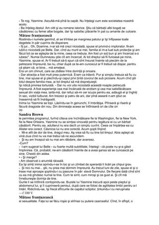- Te rog, Yasmine. Ascultă-mă pînă la capăt. Nu înţelegi cum este societatea noastră
acolo.
- Ba înţeleg destul. Am citit şi eu romane istorice. Ştiu că bărbaţii albi bogaţi se
căsătoresc cu femei albe bogate, dar îşi satisfac plăcerile în pat cu amante de culoare.
Mătase franţuzească
Rostindu-i numele gemînd, el se trîntise pe marginea patului şi îşi înfipsese toate
degetele în păr cuprins de disperare.
- îţi jur... Oh, Doamne, n-ai să mă crezi niciodată, spuse el privind-o implorator. N-am
iubit-o niciodată pe Belle. Dar, cînd au murit ai mei, familia ei m-a luat sub protecţie şi am
făcut tot ce se aştepta de la mine, ceea ce trebuia. Am fost un soţ bun şi am încercat s-o
iubesc". Numai Dumnezeu ştie cît am încercat. Ai tot dreptul să fii furioasă pe mine,
Yasmine, spuse el. Ar fi trebuit să-ţi spun că sînt însurat înainte să plecăm de la
petrecere împreună, ba nu, chiar după ce te-am cunoscut ar fi trebuit să dispar, pentru
că ştiam că, ei bine... mă ameţeai.
Era un om chinuit, care se zbătea între dorinţă şi onoare.
- Dar atracţia a fost mult prea puternică. Eram ca trăsnit. Pur şi simplu trebuia să fiu cu
tine, mai spuse el şi plecîndu-şi capul privi ţintă covorul de sub picioare. Acum cînd ştii
totul despre familia mea, ai tot dreptul să mă dispreţuieşti.
îşi ridică privirea torturată. - Dar nu voi uita niciodată această noapte petrecută
împreună. A fost experienţa cea mai încărcată de erotism şi cea mai satisfăcătoare
sexual din viaţa mea. lartă-mă, dar refuz să-mi cer scuze pentru ea, adăugă el şi înghiţi
în sec, vizibil tulburat. Am treizeci şi patru de ani, dar pînă aseară n-am ştiut ce
înseamnă să fii îndrăgostit.
Inima lui Yasmine se topi. Lăsîndu-se în genunchi, îl îmbrăţişa. Plînseră şi rîseră şi
făcură dragoste din nou. Din dimineaţa aceea se întîlniseră ori de cîte ori
99
Sandra Brown
le permitea programul, furînd cîteva ore încîntătoare fie la Washington, fie la New York,
fie la New Orleans. Yasmine nu se simţea vinovată pentru legătura ei cu un bărbat
căsătorit. Pentru ea, adulterul nu era decît un simplu cuvînt. Ceea ce împărţea ea cu
Alister era corect. Căsnicia lui nu era corectă. Acum şopti tînjind:
- Mi-e atît de dor de tine, dragul meu. Aş vrea să fiu cu tine tot timpul. Abia aştept să
vină ziua cînd nu va mai trebui să ne ascundem.
- Şi eu am început să nu mai am răbdare, dar avansez.
-Cum?
- l-am sugerat lui Belle - cu foarte multă subtilitate, înţelegi - că poate nu şi-a găsit
împlinirea. Că, probabil, ne-am căsătorit înainte de a avea şansa să se cunoască pe
sine. Chestii din astea.
• - Şi merge?
- Am observat o anumită răceală.
Ea îşi simţi inima oprindu-i-se în loc şi un zîmbet de speranţă îi licări pe chipul grav.
- Şi nici nu mai... ştii, nu prea mai dormim împreună. Au trecut luni de zile, spuse el şi o
trase mai aproape şoptindu-i cu pasiune în păr: slavă Domnului. De fiecare dată cînd sînt
cu ea mă gîndesc numai la tine. Cum te simt, cum miroşi şi ce gust ai. Şi cît mă
înnebuneşte dorinţa de tine.
Gurile li se întîlniră contopindu-se. Buzele lui Yasmine trecură apoi peste pieptul şi
abdomenul lui, şi îi cuprinseră penisul, după care se folosi de agilitatea limbii pentru a-l
întări. Ridicîndu-se, îşi frecă sfîrcurile de capătul sclipitor, ţintuindu-l cu neruşinata
—f 100 V
Mătase franţuzească
ei sexualitate. Faţa lui se făcu roşie şi strînse cu putere cearceaful. Cînd, în sfîrşit, o
 