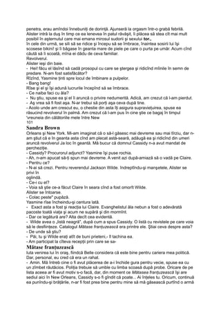 penetra, erau amîndoi înnebuniţi de dorinţă. Ajunseră la orgasm într-o grabă febrilă.
Alister intră la duş în timp ce ea lenevea în patul răvăşit, îi plăcea să stea cît mai mult
posibil în aşternutul care mai emana mirosul sudorii şi sexului tor.,
în cele din urmă, se sili să se ridice şi începu să se îmbrace, înaintea sosirii lui îşi
scosese bikini! şi îi băgase în geanta mare de piele pe care o purta pe umăr. Acum cînd
căută să îi scoată, mîna ei dădu de ceva familiar.
Revolverul.
Alister ieşi din baie.
- Hei! făcu el lăsînd să cadă prosopul cu care se ştergea şi ridicînd mîinile în semn de
predare. N-am fost satisfăcător?
Rîzînd, Yasmine ţinti spre locul de îmbinare a pulpelor.
- Bang bang!
Rîse şi el şi îşi adună lucrurile începînd să se îmbrace.
- Ce naiba faci cu ăla?
- Nu ştiu, spuse ea şi el îi aruncă o privire nedumerită. Adică, am crezut că l-am pierdut.
- Aş vrea să fi fost aşa. N-ar trebui să porţi aşa ceva după tine.
- Acolo unde am crescut eu, o chestie din asta îţi asigura supravieţuirea, spuse ea
răsucind revolverul în palmă. Am crezut că l-am pus în cine ştie ce bagaj în timpul
'vreuneia din călătoriile mele între New
101
Sandra Brown
Orleans şi New York. Mi-am imaginat că o să-l găsesc mai devreme sau mai tîrziu, dar n-
am ştiut că e în geanta asta cînd am plecat astă-seară, adăugă ea şi ridicînd din umeri
aruncă revolverul Ja loc în geantă. Mă bucur că domnul Cassidy n-a avut mandat de
percheziţie.
- Cassidy? Procurorul adjunct? Yasmine îşi puse rochia.
- Ah, n-am apucat să-ţi spun mai devreme. A venit azi după-amiază să o vadă pe Claire.
- Pentru ce?
- N-ai să crezi. Pentru reverendul Jackson Wilde. îndreptîndu-şi manşetele, Alister se
privi în
oglindă.
- Ce-i cu el?
- Voia să ştie ce-a făcut Claire în seara cînd a fost omorît Wilde.
Alister se întoarse.
- Colac peste" pupăză.
Yasmine rîse încheindu-şi centura lată.
- Exact asta a fost şi reacţia lui Claire. Evanghelistul ăla nebun a fost o adevărată
pacoste toată viaţa şi acum ne supără şi din mormînt.
- Dar ce legătură are? Alta decît cea evidentă.
- Wilde avea o „listă neagră", după cum a spus Cassidy. O listă cu revistele pe care voia
să le desfiinţeze. Catalogul Mătase franţuzească era printre ele. Ştiai ceva despre asta?
- De unde să ştiu?
- Păi, tu şi Wilde eraţi atît de buni prieteni,- îl tachina ea.
- Am participat la cîteva recepţii prin care se sa-
Mătase franţuzească
Iuta venirea lui în oraş, fiindcă Belle considera că este bine pentru cariera mea politică.
Dar, personal, eu cred că era un rahat.
- Amin. Mă întreb cine o fi avut plăcerea de a-i închide gura pentru vecie, spuse ea cu
un zîmbet răutăcios. Poliţia trebuie să umble cu limba scoasă după probe. Oricare de pe
lista aceea ar fi avut motiv s-o facă, dar, din moment ce Mătasea franţuzească îşi are
sediul aici în New Orleans, Cassidy s-o fi gîndit că poate... Ai înţeles tu. Oricum, continuă
ea punîndu-şi brăţările, n-ar fi fost prea bine pentru mine să mă găsească purtînd o armă
 