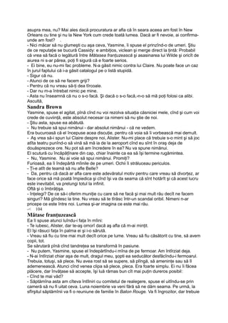 asupra mea, nu? Mai ales dacă procuratura ar afla că în seara aceea am fost în New
Orleans cu tine şi nu la New York cum crede toată lumea. Dacă ar fi nevoie, ai confirma-
unde am fost? .
- Nici măcar să nu glumeşti cu aşa ceva, Yasmine, îi spuse el prinzînd-o de umeri. Ştiu
de ce reputaţie se bucură Cassidy: e ambiţios, viclean şi merge direct la ţintă: Probabil
că vrea să facă o legătură între Mătasea franţuzească şi asasinarea lui Wilde şi oricît de
aiurea ni s-ar părea, poţi fi sigură că e foarte serios.
- Ei bine, eu nu-mi fac probleme. N-a găsit nimic contra lui Claire. Nu poate face un caz
în jurul faptului că i-a găsit catalogul pe o listă stupidă.
- Sigur că nu.
- Atunci de ce să ne facem griji?
- Pentru că nu vreau să-ţi dea tîrcoale.
- Dar nu m-a întrebat nimic pe mine.
- Asta nu înseamnă că nu o s-o facă. Şi dacă o s-o facă,-n-o să mă poţi folosi ca alibi.
Ascultă,
Sandra Brown
Yasmine, spuse el agitat, pînă cînd nu voi rezolva situaţia căsniciei mele, cînd şi cum voi
crede de cuviinţă, este absolut necesar ca nimeni să nu ştie de noi.
- Ştiu asta, spuse ea abătută.
- Nu trebuie să spui nimănui - dar absolut nimănui - că ne vedem.
Era bucuroasă că el începuse acea discuţie, pentru că voia să îi vorbească mai demult.
- Aş vrea să-i spun lui Claire despre noi, Alister. Nu-mi place că trebuie s-o mint şi să joc
atîta teatru punînd-o să vină să mă ia de la aeroport cînd eu sînt în oraş deja de
douăsprezece ore. Nu pot să am încredere în ea? Nu va spune nimănui.
El scutură cu încăpăţînare din cap, chiar înainte ca ea să îşi termine rugămintea.
- Nu, Yasmine. Nu ai voie să spui nimănui. Promiţi?
Furioasă, ea îi îndepărtă mîinile de pe umeri. Ochii îi străluceau periculos.
- Ţi-e atît de teamă să nu afle Belle?
- Da, pentru că dacă ar afla care este adevăratul motiv pentru care vreau să divorţez, ar
face orice să mă poată împiedica şi cînd îşi va da seama că sînt hotărît şi că acest lucru
este inevitabil, va prelungi totul la infinit.
Oftă şi o îmbrăţişa.
- înţelegi? De ce să-i oferim muniţie cu care să ne facă şi mai mult rău decît ne facem
singuri? Mă gîndesc la tine. Nu vreau să te tîrăsc într-un scandal oribil. Nimeni n-ar
pricepe ce este între noi. Lumea şi-ar imagina ce este mai rău.
-< 104
Mătase franţuzească
Ea îi spuse atunci luîndu-i faţa în mîini:
- Te iubesc, Alister, dar te-aş omorî dacă aş afla că m-ai minţit.
El îşi răsuci faţa în palma ei şi i-o sărută.
- Vreau să fiu cu tine mai mult decît orice pe lume. Vreau să fiu căsătorit cu tine, să avem
copii, tot.
Se sărutară pînă cînd tandreţea se transformă în pasiune.
- Nu putem, Yasmine, spuse el îndepărtîndu-i mîna de pe fermoar. Am întîrziat deja.
- N-ai întîrziat chiar aşa de mult, dragul meu, şopti ea seducător desfăcîndu-i fermoarul.
Trebuia, totuşi, să plece. Nu avea rost să se supere, să plîngă, să ameninţe sau să îl
ademenească. Atunci cînd venea clipa să plece, pleca. Era foarte simplu. Ei nu îi făcea
plăcere, dar învăţase să accepte, îşi luă rămas bun cît mai puţin dureros posibil:
- Cînd te mai văd?
- Săptămîna asta am cîteva întîlniri cu comitetul de realegere, spuse el uitîndu-se prin
cameră să nu fi uitat ceva. Luna noiembrie va veni fără să ne dăm seama. Pe urmă, la
sfîrşitul săptămînii va fi o reuniune de familie în Baton Rouge. Va fi îngrozitor, dar trebuie
 