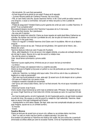 - Să mă plimb. Şi n-am fost sarcastică.
- Ai fost singură să te plimbi la ora asta? Puteai să fii atacată.
- Cunosc fiecare piatră din Cartierul Francez. Nu mi-e frică.
- Păi, ar cam trebui să-ţi fie, spuse Yasmine intrînd. în lift. Cînd umbli pe străzi seara de
una singură, o cauţi cu luminarea. Cel puţin ar trebui să porţi cu tine o poliţă de
asigurare.
- Poliţă de asigurare? întrebă Claire şi privi geanta de umăr pe care i-o arăta Yasmine. O
armă? Ţi-ai cumpărat alta?
Discutaseră despre revolver cînd Yasmine îi spusese că nu îl mai avea.
- Nu a mai fost nevoie. Nu-l pierdusem.
- Aş vrea să-l fi pierdut.
Ajungînd la etajul trei coborîră: Claire se duse repede să vadă dacă Mary Catherine se
culcase. Nu lipsise mai mult de o jumătate de oră, dar se ştia că mama ei putea să
dispară şi în mai puţin timp.
- Totul e în regulă? o întrebă Yasmine cînd Claire veni în bucătărie. Mă mir că ai lăsat-o
singură.
- Simţeam nevoia să iau aer. Trebuia să mă gîndesc. Am sperat să te întorci, dar...
Ridică din umeri.
Yasmine lăsă jos mărul pe care îl luase din fructieră.
- Bine, altă înţepătură, în loc să arunci mici săgeţi otrăvite, ai putea să vorbeşti deschis şi
să mă laşi în pace. Spune că nu eşti de acord cu relaţia mea.
- Nu sînt de acord cu relaţia ta
Cele două femei schimbară o privire ostilă.
108
Yasmine îi puse capăt prima, trîntindu-se pe un scaun de bar şi mormăind:
- La dracu'.
După care începu să cojească mărul cu unghiile ascuţite.
Claire se duse la frigider şi îşi puse un pahar cu suc de portocale pe care Harry îl făcuse
de dimineaţă.
- lartă-mă, Yasmine, nu trebuia să-ţi spun asta. Cine sînt eu să-mi dau cu părerea în
legătură cu viaţa ta personală?
- Eşti cea mai bună prietenă a mea, asta eşti. Şi acest lucru îţi dă dreptul să ai o părere.
- Pe care ar fi trebuit să o ţin pentru mine.
- Prietenia noastră e bazată pe sinceritate.
- Da? Şi eu am crezut asta mereu, dar tu n-ai fost sinceră. Nu mi-ai spus niciodată cum îl
cheamă.
- Dacă aş fi putut, ţi-aş fi spus.
Claire studie chipul tensionat şi ochii roşii ai prietenei sale. Plînsese. Se aşeză apoi pe
un scaun lîngă Yasmine şi îi luă mărul din mîinile nervoase pe care i le cuprinse într-ale
ei.
- Am fost brutală pentru că sînt îngrijorată. Şi sînt îngrijorată pentru că eşti tristă nouăzeci
la sută din timp. De aceea nu sînt de acord cu relaţia ta. Eşti nefericită, Yasmine. Ideal
este ca atunci cînd eşti îndrăgostit să fii fericit.
- împrejurările nu sînt deloc ideale. De fapt, este cea mai complicată situaţie pe care ţi-o
poţi imagina, spuse ea cu un zîmbet sumbru.
- E însurat.
- Exact.
Sandra Brown
Claire se temuse de acest lucru şi acum că o aflase nu se simţea deloc mai bine.
- Nici^ nu văd un motiv mai bun pentru a păstra secretul, îmi pare rău.
Era evident că suferinţa lui Yasmine era reală şi din suflet. Nu era vorba de o aventură
amoroasă ca atîtea altele pe care le avusese înainte. Cînd se împrieteniseră, Yasmine
 