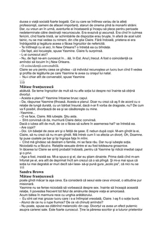 ducea o viaţă socială foarte bogată. Cei cu care se întîlnea variau de la atleţi
profesionişti, oameni de afaceri importanţi, staruri de cinema pînă la monarhi străini.
Dar, cu vreun an în urmă, aventurile ei încetaseră şi începu să plece pentru perioade
nedeterminate către destinaţii necunoscute. Era evazivă şi ascunsă. Era cînd în culmea
fericirii, cînd foarte tristă, iar schimbările de dispoziţie erau bruşte, în afară de acel iubit
tainic, nu se mai vedea cu nimeni, din cîte ştia Claire. Fără îndoială, prietena ei era
îndrăgostită şi legătura aceea o făcea îngrozitor de nefericită.
- Te întîlneşti cu el aici, în New Orleans? o întrebă ea cu blîndeţe.
- De fapt, aici locuieşte, spuse Yasmine. Claire fu surprinsă.
- L-ai cunoscut aici?
- Nu, de fapt ne-am cunoscut în... ăă, în Est. Anul j trecut. A fost o coincidenţă ca
amîndoi să locuim în j New Orleans.
- O coincidenţă convenabilă.
Claire se ura pentru ceea ce gîndea - că individul recunoştea un lucru bun cînd îl vedea
şi profita de legăturile pe care Yasmine le avea cu oraşul lui natal.
- Nu-i chiar atît de convenabil, spuse Yasmine
_____j
110
Mătase franţuzească
abătută. Se teme îngrozitor de mult să nu afle soţia lui despre noi înainte să obţină
divorţul.
- Acesta e planul? Yasmine întoarse brusc capul.
- Da, răspunse Yasmine ţîfnoasă. Acesta e planul. Doar nu crezi că aş fi de acord cu o
relaţie de lungă durată, cu un bărbat însurat, dacă n-ar fi vorba de dragoste, nu? De cum
va fi posibil, divorţează de ea şi se căsătoreşte cu mine.
-Yasmine...
- O va face, Claire. Mă iubeşte. Ştiu asta.
- Sînt convinsă că da, murmură Claire deloc convinsă.
Dacă o iubea atît de mult, de ce o făcea să sufere în asemenea hal? se întrebă ea.
- Are copii?
- Doi. Un băieţel de zece ani şi o fetiţă de şase. E nebun după copii. M-am gîndit la ei,
Claire, să nu crezi că nu m-am gîndit. Mă întreb cum îi va afecta un divorţ. Oh, Doamne.
îşi puse coatele pe bar şi îşi îngropa faţa în mîini.
- Cînd mă gîndesc să destram o familie, mi se face rău. Dar nu-şi iubeşte soţia.
Niciodată nu a făcut-o. Relaţiile sexuale dintre ei au fost totdeauna groaznice.
în tăcerea lui Claire se simţi probabil îndoială, pentru că Yasmine îşi ridică imediat capul
şi o privi.
- Aşa a fost, insistă ea. Mi-a spus-o şi el, dar eu ştiam dinainte. Prima dată cînd m-am
înfuriat pe el, era atît de deprimat încît am crezut că o să plîngă. Şi mi-a mai spus că
soţia lui mai degrabă ar muri decît să-l lase- să-şi pună gura „acolo jos", că nici nu se
111
Sandra Brown
Mătase franţuzească
poate gîndi măcar la aşa ceva. Ea consideră că sexul este ceva vinovat, o atitudine pur
misionară.
Yasmine nu se ferise niciodată să vorbească despre sex. înainte să înceapă această
relaţie, îi povestea frecvent tot felul de amănunte despre viaţa ei amoroasă.
Acum bătea în marmura rece cu unghia arătătorului.
- Eu sînt cel mai grozav lucru care i s-a întîmpiat vreodată, Claire. l-aş fi o soţie bună.
- Atunci de ce nu o rupe frumos? De ce vă chinuiţi amîndoi?
- Nu poate, spuse ea clătinînd melancolic din cap. Divorţul va avea un efect puternic
asupra carierei sale. Este foarte cunoscut. Ţine la părerea socrilor şi a tuturor prietenilor
 
