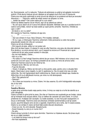 lor. Dumnezeule, va fi o nebunie. Trebuie să acţioneze cu grijă şi să aştepte momentul
potrivit. Pînă atunci trebuie să am răbdare şi să aştept ziua cînd vom fi împreună.
Claire era mai puţin optimistă si simţi că era de datoria ei ca prietenă să facă pe avocatul
diavolului. • - Yasmine, astfel de relaţii rareori se sfîrşesc cu bine.
- „Astfel de relaţii"? De unde naiba ştii tu cum este?
Claire îşi dădea seama că se înfuria, aşa că îşi păstră ea calmul.
- Nu am spus decît că ar fi ceva într-adevăr deosebit. Bărbaţii care au o poziţie bună în
cadrul comunităţii, rareori îşi lasă soţiile şi copiii pentru amante. Yasmine, întrebă ea
uşor, e alb?
- Şi dacă e, ce-i cu asta?
Din reacţia lui Yasmine, înţelese că aşa era.
__ 119 _______________
i i £. i
- Dar aici sîntem în Sud. New Orleans. Prin tradiţie, bărbaţii...
- El nu-i aşa, o întrerupse Yasmine vehement. Este persoana cu cele mai puţine
prejudecăţi rasiale din cîte am cunoscut.
Claire se sili să zîmbească.
- Sînt sigură că este, altfej nu l-ai putea iubi.
Ştia cînd să dea înapoi, în starea în care se afla Yasmine, era greu de discutat raţional.
Era rănită şi, ca orice animal rănit, s-ar fi repezit la oricine ar fi încercat să o ajute.
- lartă-mă că am adus acest subiect în discuţie.
- Nu mă mai dădăci, Claire. ,
- Nici nu o fac.
- Pe naiba n-o faci! strigă Yasmine sărind de pe scaun. Mă îndoiesc că ai crezut vreo
vorbă din ce ţi-am spus. îţi închipui probabil că se culcă cu mine de amorul artei.
Claire îşi împinse scaunul şi se ridică şi ea.
- Noapte bună. Mă duc să mă culc.
- Fugi de discuţie.
- Exact, îi strigă ea. Refuz să mă cert cu tine pentru asta, pentru că e o situaţie fără
ieşire. Dacă spun ceva negativ, tu sări în apărarea lui. Nu-mi pasă cine sau ce este
iubitul tău. Nu mă îngrijorează decît nefericirea ta. Dacă vrei să trăieşti aşa, treaba ta.
Atîta timp cît nu-ţi afectează munca, pe mine nu mă deranjează.
- Zău? Dar gelozia ta?
- Gelozie?
- Nu o face pe inocenta cu mine, Claire. îmi dau seama. Eu sînt îndrăgostită nebuneşte
de un tip care
113 }--------
Sandra Brown
e gata să-şi schimbe toată viaţa pentru mine, în timp ce viaţa ta e la fel de sterilă ca a
unei călugăriţe.
Claire numără în gînd pînă la zece. De cîte ori Yasmine era supărată pe ea însăşi, căuta
să îşi îndrepte furia asupra altora. Era un defect de caracter pe care Claire, în cursul
prieteniei lor, învăţase să-l accepte. Cu toate acestea, nu era mai puţin exasperant. A
doua zi dimineaţă, Yasmine avea să arboreze zîmbete sentimentale şi să îşi ceară
scuze, spunînd despre sine că era o egoistă, implorînd-o să o ierte, dar în seara aceea,
Claire nu se simţea în stare să facă faţă acelei discuţii obositoare.
- Crezi ce vrei. Eu sînt obosită. Noapte bună.
- Acest Cassidy nu are şi un nume mic?
- Nu ştiu.
Claire stinse luminile în drum spre dormitor. Yasmine nu înţelese aluzia. Se ţinea după
ea ca un căţel insistent.
- L-ai tratat tot timpul rece şi de sus?
- Am fost ospitalieră.
 