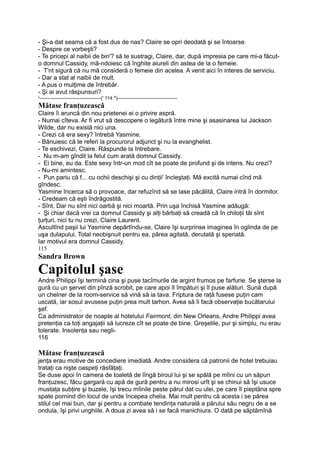 - Şi-a dat seama că a fost dus de nas? Claire se opri deodată şi se întoarse.
- Despre ce vorbeşti?
- Te pricepi al naibii de bin'? să te sustragi, Claire, dar, după impresia pe care mi-a făcut-
o domnul Cassidy, mă-ndoiesc că înghite aiureli din astea de la o femeie.
- T'nt sigură că nu mă consideră o femeie din acelea. A venit aici în interes de serviciu.
- Dar a stat al naibii de mult.
- A pus o mulţime de întrebăr.
- Şi ai avut răspunsuri?
y
--------------------------------------(' 114 N
)-------------------------------------
Mătase franţuzească
Claire îi aruncă din nou prietenei ei o privire aspră.
- Numai cîteva. Ar fi vrut să descopere o legătură între mine şi asasinarea lui Jackson
Wilde, dar nu există nici una.
- Crezi că era sexy? întrebă Yasmine.
- Bănuiesc că te referi la procurorul adjunct şi nu la evanghelist.
- Te eschivezi, Claire. Răspunde la întrebare.
- Nu m-am gîndit la felul cum arată domnul Cassidy.
- Ei bine, eu da. Este sexy într-un mod cît se poate de profund şi de intens. Nu crezi?
- Nu-mi amintesc.
- Pun pariu că f... cu ochii deschişi şi cu dinţii' încleştaţi. Mă excită numai cînd mă
gîndesc.
Yasmine încerca să o provoace, dar refuzînd să se lase păcălită, Claire intră în dormitor.
- Credeam că eşti îndrăgostită.
- Sînt. Dar nu sînt nici oarbă şi nici moartă. Prin uşa închisă Yasmine adăugă:
- Şi chiar dacă vrei ca domnul Cassidy şi alţi bărbaţi să creadă că în chiloţii tăi sînt
ţurţuri, nici tu nu crezi, Claire Laurent.
Ascultînd paşii lui Yasmine depărtîndu-se, Claire îşi surprinse imaginea în oglinda de pe
uşa dulapului. Total neobişnuit pentru ea, părea agitată, derutată şi speriată.
Iar motivul era domnul Cassidy.
115
Sandra Brown
Capitolul şase
Andre Philippi îşi termină cina şi puse tacîmurile de argint frumos pe farfurie. Se şterse la
gură cu un şervet din pînză scrobit, pe care apoi îl împături şi îl puse alături. Sună după
un chelner de la room-service să vină să ia tava. Friptura de raţă fusese puţin cam
uscată, iar sosul avusese puţin prea mult tarhon. Avea să îi facă observaţie bucătarului
şef. ;.
Ca administrator de noapte al hotelului Fairmont, din New Orleans, Andre Philippi avea
pretenţia ca toţi angajaţii să lucreze cît se poate de bine. Greşelile, pur şi simplu, nu erau
tolerate. Insolenţa sau negli-
116
Mătase franţuzească
jenţa erau motive de concediere imediată. Andre considera că patronii de hotel trebuiau
trataţi ca nişte oaspeţi răsfăţaţi.
Se duse apoi în camera de toaletă de lîngă biroul lui şi se spălă pe mîini cu un săpun
franţuzesc, făcu gargară cu apă de gură pentru a nu mirosi urît şi se chinui să îşi usuce
mustaţa subţire şi buzele, îşi trecu mîinile peste părul dat cu ulei, pe care îl pieptăna spre
spate pornind din locul de unde începea chelia. Mai mult pentru că acesta i se părea
stilul cel mai bun, dar şi pentru a combate tendinţa naturală a părului său negru de a se
ondula, îşi privi unghiile. A doua zi avea să i se facă manichiura. O dată pe săptămînă
 