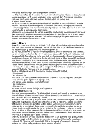 avea zi de manichiură pe care o respecta cu sfinţenie.
Atent totdeauna faţă de cheltuielile hotelului, stinse lumina şi se întoarse în birou, în mod
normal, poziţia nu i-ar fi permis să aibă un birou personal, dar^ Andre avea o vechime
mai mare decît oricinr altcineva, inclusiv decît directorii cei mai de sus.
Şi ştia să ţină un secret.
De cînd lucra i se făcuseră numeroase înlesniri, deoarece superiorii îi solicitau adesea
discreţia. Păstrase tăcerea în legătură cu viciile lor care variau de la predilecţia unuia
pentru băieţi pînă la narco-mania altuia. Biroul particular era un fel de dovadă a aprecierii
pe care Andre şi-o cîştigase cu discreţia lui.
Alte semne de recunoştinţă din partea angajaţilor hotelului şi a oaspeţilor care îi ceruseră
diverse servicii îi aduseseră accesul în cîteva bănci din oraş, făcînd din el un om bogat.
Rareori cheltuia bani pe altceva decît pe îmbrăcăminte şi pe flori pentru mormîntul lui
maman. Buchete minunate de flori la fel
117
Sandra Brown
de exotice ca ea erau trimise la cimitir de două ori pe săptămînă. Aranjamentele acelea
erau mult mai frumoase decît cele pe care i le trimitea tatăl lui pe vremea cînd Andre nu
era decît un copil. Şi acest lucru era important pentru el.
Nu era înalt, dar ţinuta lui rigidă îi conferea prestanţă. Deşi nu era înclinat spre vanitate,
era un om foarte meticulos. Se privi în oglinda de pe uşa băii. Pantalonii mai aveau încă
dunga perfectă. Garoafa roşie de la butonieră era încă proaspătă. Gulerul şi manşetele
cămăşii scrobite erau atît de ţepene, încît o minge de tenis ar fi fost aruncată înapoi dacă
le-ar fi atins. Totdeauna se îmbrăca într-un costum închis la culoare, cămaşă albă şi
cravată conservatoare. S-ar fi simţit mult mai bine în haină de dimineaţă şi ghetre, dar ar
fi atras atenţia oaspeţilor mai mult asupra lui decît asupra serviciilor excelente de care
beneficiau. Ceea ce ar fi fost echivalent cu eşecul. Andre Philippi se considera servitorul
oaspeţilor hotelului Fairmont şi îşi lua slujba în serios.
După ce bătu la uşă, un tînăr în uniformă de chelner intră întrebînd:
- Sînteţi gata?
- Am terminat, da.
Privi cu un ochi critic cum era îmbrăcat tînărul chelner şi modul cum punea capacele
peste farfuriile goale aşezîndu-le apoi pe tavă.
- Atît pentru seara aceasta, domnule Philippi?
- Da, mulţumesc.
- Sînt convins.
Andre se încruntă auzind limbajul, dar în general,
Mătase franţuzească
chelnerul se descurcase bine. Fără îndoială că avea să se întoarcă în bucătărie unde
avea să rida cu prietenii pe care îi avea printre angajaţii hotelului pînă cînd i se va mai da
ceva de făcut. Andre nu avea mulţi prieteni.
Urmase la cele mai bune şcoli particulare, printre care Universitatea Loyola. Dar, datorită
faptului că nu putuse să spună niciodată cine era tatăl şi viceversa, fusese considerat
totdeauna un proscris din punct de vedere social. Dar nu îi păsa. Singura lume care
exista pentru el era hotelul. Ceea ce se petrecea în afara zidurilor acestuia era de un
interes şi o importanţă neglijabile. Nu era ambiţios. Nu urmărea o poziţie importantă.
Pentru el, ideal ar fi fost să moară făcînd de serviciu la Fairmont. Micul lui apartament se
afla la mică distanţă de hotel, dar nu îi plăcea să îşi petreacă timpul acolo. Dacă ar fi
avut voie, n-ar fi plecat deloc de la Fairmont.
Andre nu avea decît un viciu căruia i se deda acum ca un gurmand care îşi savurează
băutura de după cină. Deschizînd primul sertar al biroului privi fotografia cu autograf
înrămată. Ah, Yasmine. Atît de perfectă. Atît de frumoasă. „Pentru un tip deosebit",
scrisese ea înainte să îşi pună semnătura plină de înflorituri.
 