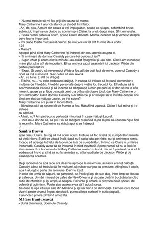 - Nu mai trebuie să-mi fac griji din cauza lui, mama.
Mary Catherine îi aruncă atunci un zîmbet încîntător.
- Ah, da, ştiu. A murit din cauza a trei împuşcături, spuse ea şi apoi, schimbînd brusc
subiectul, împinse un platou cu cornuri spre Claire. la unul, draga mea. Sînt minunate.
- Beau numai cafeaua acum, spuse Claire absentă. Mama, doream să-ţi vorbesc despre
ceva foarte important.
- îmi place foarte mult acest crainic, ţie nu? Are un fel atît frumos de a vorbi.
124
- Mama?
Aşteptă pînă cînd Mary Catherine îşi îndreptă din nou atenţia asupra ei.
- îţi aminteşti de domnul Cassidy pe care l-ai cunoscut ieri?
- Sigur, chiar şi acum cîteva minute i-au arătat fotografia şi i-au citat. Cînd l-am cunoscut
n-am ştiut că e atît de important. El va ancheta cazul asasinării lui Jackson Wilde din
partea procuraturii.
- Exact. Şi pentru că reverendul Wilde a fost atît de ostil faţă de mine, domnul Cassidy a
dorit să mă cunoască. S-ar putea să mai revină.
- Ah, ce bine. E atît de drăguţ.
- Ei bine, nu... nu este totdeauna drăguţ, în munca lui trebuie să le pună oamenilor o
mulţime de întrebări, întrebări personale despre vieţile lor, trecutul lor. El trebuie să le
scormonească trecutul şi să încerce să dezgroape lucruri pe care ei ar dori să nu le afle
nimeni, spuse ea şi făcu o pauză pentru a o lăsa să digere totul, dar Mary Catherine o
privi întrebător. Dacă domnul Cassidy s-ar întoarce şi ar începe să te întrebe despre anii
cînd am stat cu mătuşa Laurel, ce i-ai spune?
Mary Catherine era pusă în încurcătură.
- Bănuiesc că i-aş spune cît de frumos a fost. Răsuflînd uşurată, Claire îi luă mîna şi i-o
strînse
cu căldură.
- A fost, nu? Am petrecut o perioadă minunată în casa mătuşii Laurel.
- încă mi-e dor de ea, să ştii. Hai să mergem duminică după slujbă să-i ducem nişte flori
la mormînt. Mary Catherine se ridică apoi şi se îndreptă
J
Sandra Brown
spre birou. Claire, te rog să mă scuzi acum. Trebuie să fac o listă de cumpărături înainte
să vină Harry. E atît de uitucă încît, dacă nu îi scriu totul pe hîrtie, nu-şi aminteşte nimic.
începu să adauge tot felul de lucruri pe lista de cumpărături, în timp ce Claire o urmărea
încruntată. Cassidy avea să se întoarcă în mod inevitabil. Spera numai să nu o facă în
ziua aceea. Era bucuroasă că Mary Catherine avea o zi bună, dar ar fi preferat ca el să îi
vorbească într-o zi cînd ea nu îşi amintea cu atîta luciditate de Jackson Wilde şi de
asasinarea acestuia.
i
Deşi robinetul de apă rece era deschis aproape la maximum, aceasta era tot călduţă.
Cassidy bănui că trebuia să fie mulţumit că măcar curgea cu presiune. Atingîndu-i ceafa,
apa îi alungă o parte din tensiune. Dar^nu toată.
în cele din urmă se săpuni, se şamponă, se frecă şi ieşi de sub duş. între timp se făcuse
şi cafeaua. Urmări mirosul de cafea de New Orleans şi cicoare pînă în bucătăria lui cît o
cutie de chibrituri şi îşi umplu o ceaşcă. Fierbinte şi amară, îi provocă două şocuri, de
cofeină şi optimism. Poate ziua aceea avea să îi aducă ceva.
Se duse la uşa căsuţei sale din Metairie şi îşi luă ziarul de dimineaţă. Femeia care locuia
vizavi, peste drumul îngust de piatră, punea cîteva scrisori în cutia poştală.
îi aruncă o privire zîmbind amuzată.
Mătase franţuzească
- Bună dimineaţa, domnule Cassidy.
 